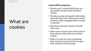 What are
cookies
Cookie GDPR compliance:
• Receive users’ consent before you use
any cookies except strictly necessary
cookies.
• Provide accurate and specific information
about the data each cookie tracks and its
purpose in plain language before consent
is received.
• Document and store consent received
from users.
• Allow users to access your service even if
they refuse to allow the use of certain
cookies
• Make it as easy for users to withdraw
their consent as it was for them to give
their consent in the first place
 