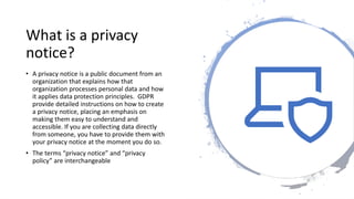 What is a privacy
notice?
• A privacy notice is a public document from an
organization that explains how that
organization processes personal data and how
it applies data protection principles. GDPR
provide detailed instructions on how to create
a privacy notice, placing an emphasis on
making them easy to understand and
accessible. If you are collecting data directly
from someone, you have to provide them with
your privacy notice at the moment you do so.
• The terms “privacy notice” and “privacy
policy” are interchangeable
 