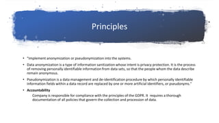 Principles
• "Implement anonymization or pseudonymization into the systems.
• Data anonymization is a type of information sanitization whose intent is privacy protection. It is the process
of removing personally identifiable information from data sets, so that the people whom the data describe
remain anonymous.
• Pseudonymization is a data management and de-identification procedure by which personally identifiable
information fields within a data record are replaced by one or more artificial identifiers, or pseudonyms."
• Accountability
Company is responsible for compliance with the principles of the GDPR. It requires a thorough
documentation of all policies that govern the collection and procession of data.
 