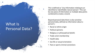 What Is
Personal Data?
This is defined as “any information relating to an
identified or identifiable natural person.” This can
be one piece of information or multiple data points
combined to create a record.
Beyond personal data there is also sensitive
personal data, defined as information about a
person’s:
• Racial or ethnic origin
• Political opinions
• Religious or philosophical beliefs
• Trade union membership
• Health data
• Sex life or sexual orientation
• Past or spent criminal convictions
 