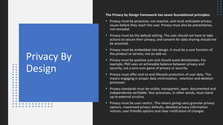 Privacy By
Design
The Privacy by Design framework has seven foundational principles:
• Privacy must be proactive, not reactive, and must anticipate privacy
issues before they reach the user. Privacy must also be preventative,
not remedial.
• Privacy must be the default setting. The user should not have to take
actions to secure their privacy, and consent for data sharing should not
be assumed.
• Privacy must be embedded into design. It must be a core function of
the product or service, not an add-on.
• Privacy must be positive sum and should avoid dichotomies. For
example, PbD sees an achievable balance between privacy and
security, not a zero-sum game of privacy or security.
• Privacy must offer end-to-end lifecycle protection of user data. This
means engaging in proper data minimization, retention and deletion
processes.
• Privacy standards must be visible, transparent, open, documented and
independently verifiable. Your processes, in other words, must stand
up to external scrutiny.
• Privacy must be user-centric. This means giving users granular privacy
options, maximized privacy defaults, detailed privacy information
notices, user-friendly options and clear notification of changes
 