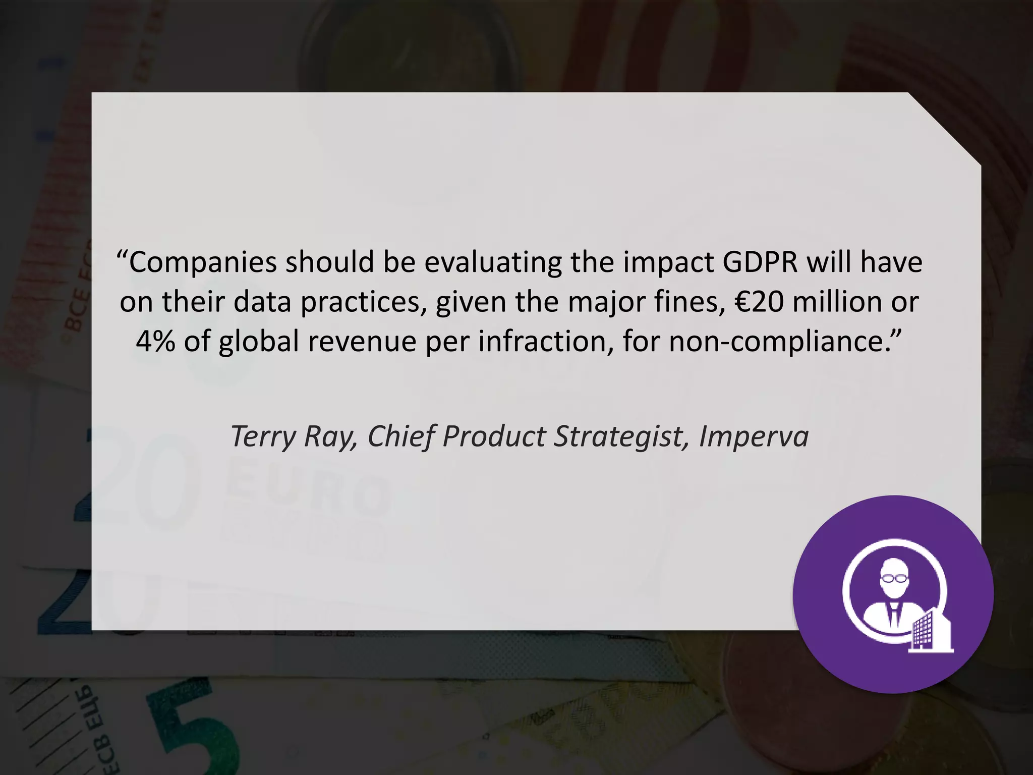 “Companies should be evaluating the impact GDPR will have
on their data practices, given the major fines, €20 million or
4% of global revenue per infraction, for non-compliance.”
Terry Ray, Chief Product Strategist, Imperva
 
