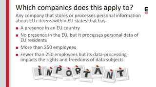 Which companies does this apply to?
Any company that stores or processes personal information
about EU citizens within EU states that has:
■ A presence in an EU country
■ No presence in the EU, but it processes personal data of
EU residents
■ More than 250 employees
■ Fewer than 250 employees but its data-processing
impacts the rights and freedoms of data subjects.
 