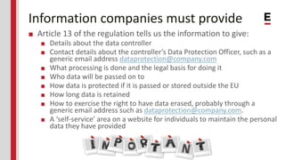 Information companies must provide
■ Article 13 of the regulation tells us the information to give:
■ Details about the data controller
■ Contact details about the controller’s Data Protection Officer, such as a
generic email address dataprotection@company.com
■ What processing is done and the legal basis for doing it
■ Who data will be passed on to
■ How data is protected if it is passed or stored outside the EU
■ How long data is retained
■ How to exercise the right to have data erased, probably through a
generic email address such as dataprotection@company.com.
■ A ‘self-service’ area on a website for individuals to maintain the personal
data they have provided
 