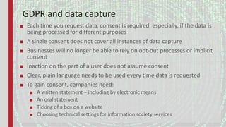 GDPR and data capture
■ Each time you request data, consent is required, especially, if the data is
being processed for different purposes
■ A single consent does not cover all instances of data capture
■ Businesses will no longer be able to rely on opt-out processes or implicit
consent
■ Inaction on the part of a user does not assume consent
■ Clear, plain language needs to be used every time data is requested
■ To gain consent, companies need:
■ A written statement – including by electronic means
■ An oral statement
■ Ticking of a box on a website
■ Choosing technical settings for information society services
 