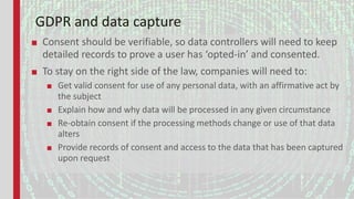 GDPR and data capture
■ Consent should be verifiable, so data controllers will need to keep
detailed records to prove a user has ‘opted-in’ and consented.
■ To stay on the right side of the law, companies will need to:
■ Get valid consent for use of any personal data, with an affirmative act by
the subject
■ Explain how and why data will be processed in any given circumstance
■ Re-obtain consent if the processing methods change or use of that data
alters
■ Provide records of consent and access to the data that has been captured
upon request
 