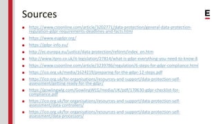 Sources
■ https://www.csoonline.com/article/3202771/data-protection/general-data-protection-
regulation-gdpr-requirements-deadlines-and-facts.html
■ https://www.eugdpr.org/
■ https://gdpr-info.eu/
■ http://ec.europa.eu/justice/data-protection/reform/index_en.htm
■ http://www.itpro.co.uk/it-legislation/27814/what-is-gdpr-everything-you-need-to-know-8
■ https://www.csoonline.com/article/3239786/regulation/6-steps-for-gdpr-compliance.html
■ https://ico.org.uk/media/1624219/preparing-for-the-gdpr-12-steps.pdf
■ https://ico.org.uk/for-organisations/resources-and-support/data-protection-self-
assessment/getting-ready-for-the-gdpr/
■ https://gowlingwlg.com/GowlingWLG/media/UK/pdf/170630-gdpr-checklist-for-
compliance.pdf
■ https://ico.org.uk/for-organisations/resources-and-support/data-protection-self-
assessment/data-controllers/
■ https://ico.org.uk/for-organisations/resources-and-support/data-protection-self-
assessment/data-processors/
 