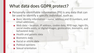 What data does GDPR protect?
■ Personally identifiable information (PII) is any data that can
be used to identify a specific individual, such as:
■ Basic identity information – name, address and ID numbers, and
email addresses
■ Web data – location, IP address, cookie data, RFID tags, login IDs,
social media posts, or digital images, geolocation, biometric, and
behavioral data
■ Health and genetic data
■ Biometric data
■ Racial or ethnic data
■ Political opinions
■ Sexual orientation
 