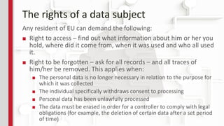 The rights of a data subject
Any resident of EU can demand the following:
■ Right to access – find out what information about him or her you
hold, where did it come from, when it was used and who all used
it.
■ Right to be forgotten – ask for all records – and all traces of
him/her be removed. This applies when:
■ The personal data is no longer necessary in relation to the purpose for
which it was collected
■ The individual specifically withdraws consent to processing
■ Personal data has been unlawfully processed
■ The data must be erased in order for a controller to comply with legal
obligations (for example, the deletion of certain data after a set period
of time)
 