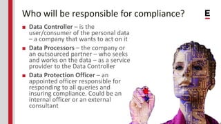 Who will be responsible for compliance?
■ Data Controller – is the
user/consumer of the personal data
– a company that wants to act on it
■ Data Processors – the company or
an outsourced partner – who seeks
and works on the data – as a service
provider to the Data Controller
■ Data Protection Officer – an
appointed officer responsible for
responding to all queries and
insuring compliance. Could be an
internal officer or an external
consultant
 