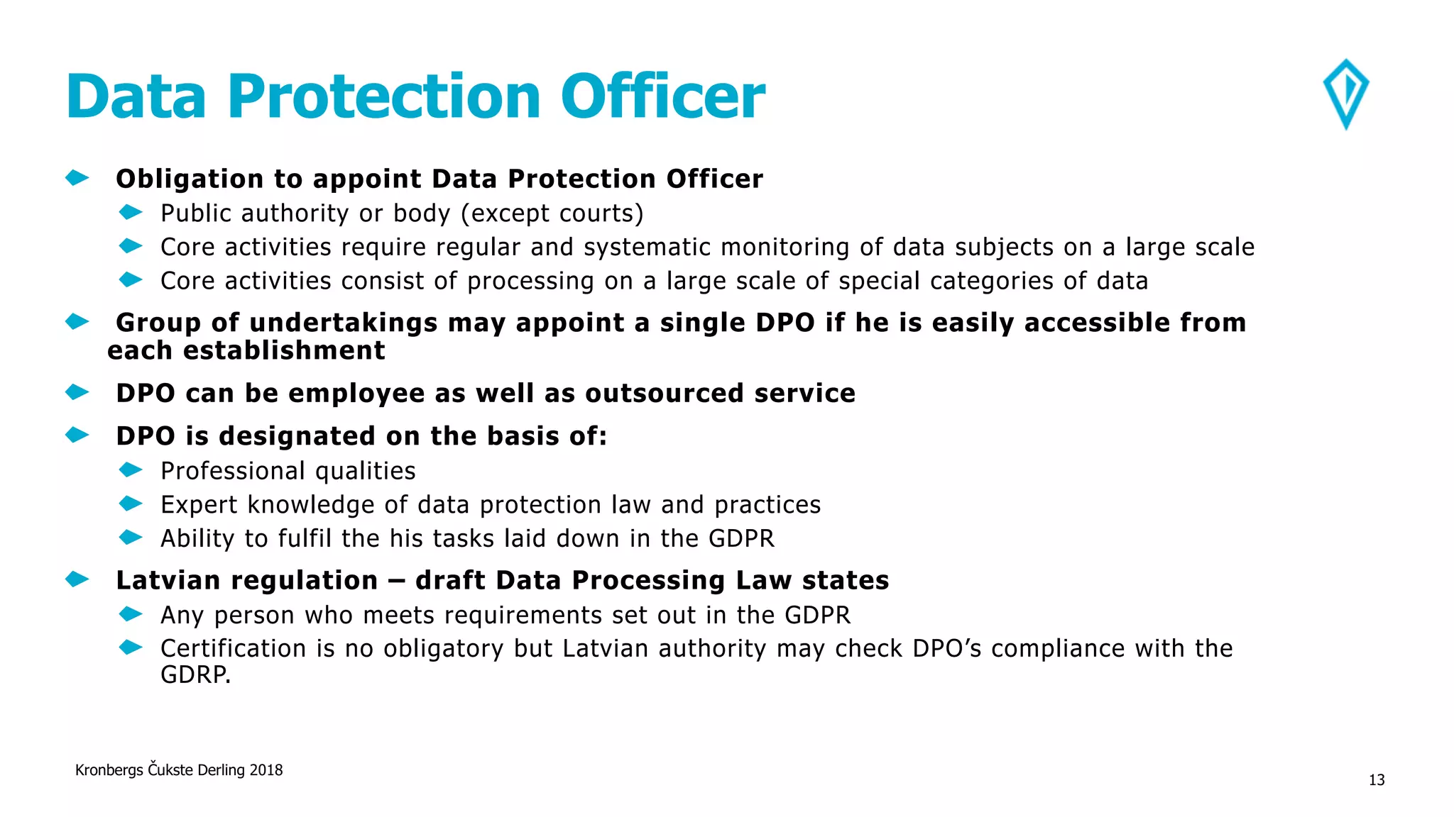 Data Protection Officer
Obligation to appoint Data Protection Officer
Public authority or body (except courts)
Core activities require regular and systematic monitoring of data subjects on a large scale
Core activities consist of processing on a large scale of special categories of data
Group of undertakings may appoint a single DPO if he is easily accessible from
each establishment
DPO can be employee as well as outsourced service
DPO is designated on the basis of:
Professional qualities
Expert knowledge of data protection law and practices
Ability to fulfil the his tasks laid down in the GDPR
Latvian regulation – draft Data Processing Law states
Any person who meets requirements set out in the GDPR
Certification is no obligatory but Latvian authority may check DPO’s compliance with the
GDRP.
Kronbergs Čukste Derling 2018
13
 