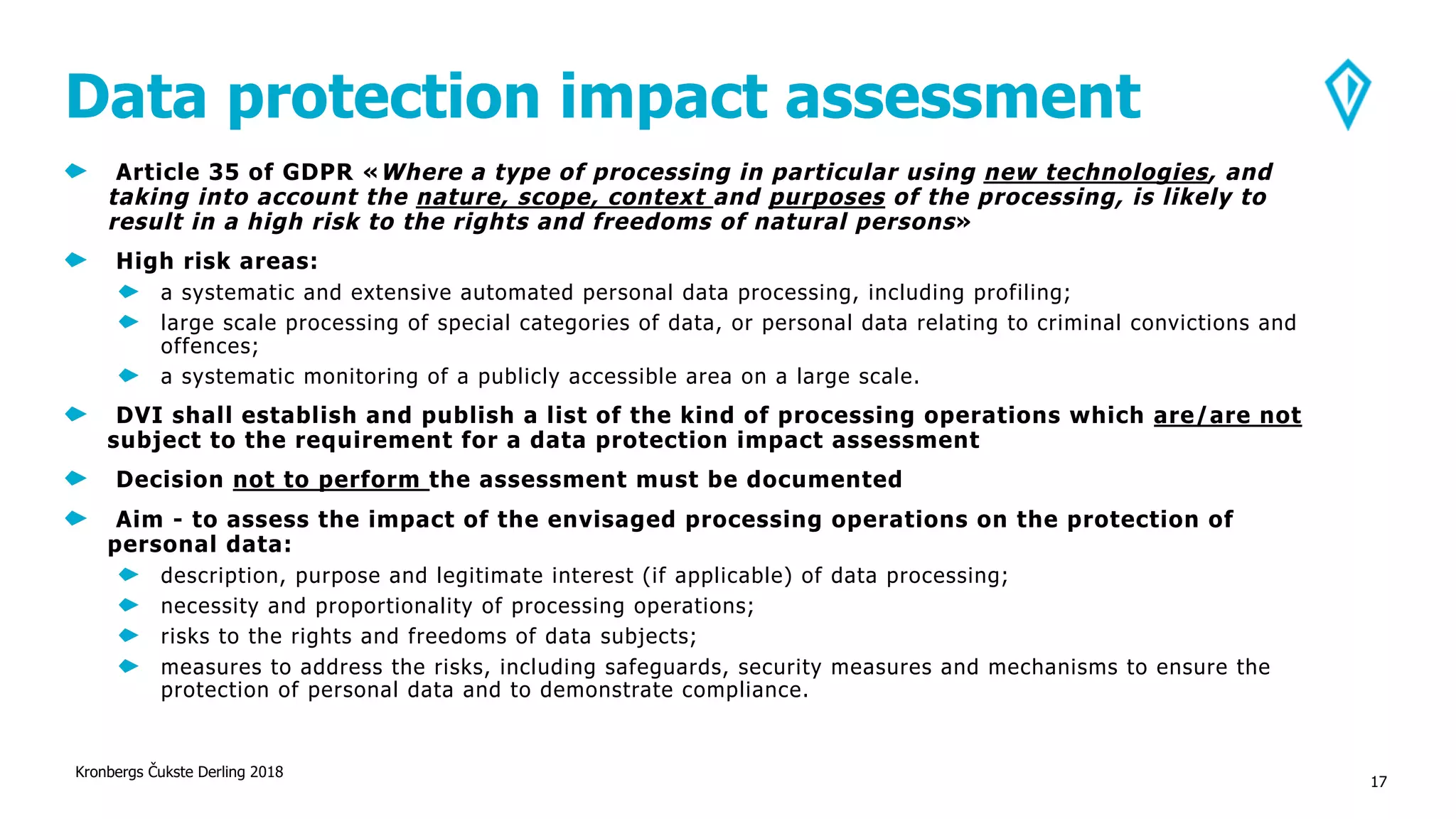 Data protection impact assessment
Article 35 of GDPR «Where a type of processing in particular using new technologies, and
taking into account the nature, scope, context and purposes of the processing, is likely to
result in a high risk to the rights and freedoms of natural persons»
High risk areas:
a systematic and extensive automated personal data processing, including profiling;
large scale processing of special categories of data, or personal data relating to criminal convictions and
offences;
a systematic monitoring of a publicly accessible area on a large scale.
DVI shall establish and publish a list of the kind of processing operations which are/are not
subject to the requirement for a data protection impact assessment
Decision not to perform the assessment must be documented
Aim - to assess the impact of the envisaged processing operations on the protection of
personal data:
description, purpose and legitimate interest (if applicable) of data processing;
necessity and proportionality of processing operations;
risks to the rights and freedoms of data subjects;
measures to address the risks, including safeguards, security measures and mechanisms to ensure the
protection of personal data and to demonstrate compliance.
Kronbergs Čukste Derling 2018
17
 
