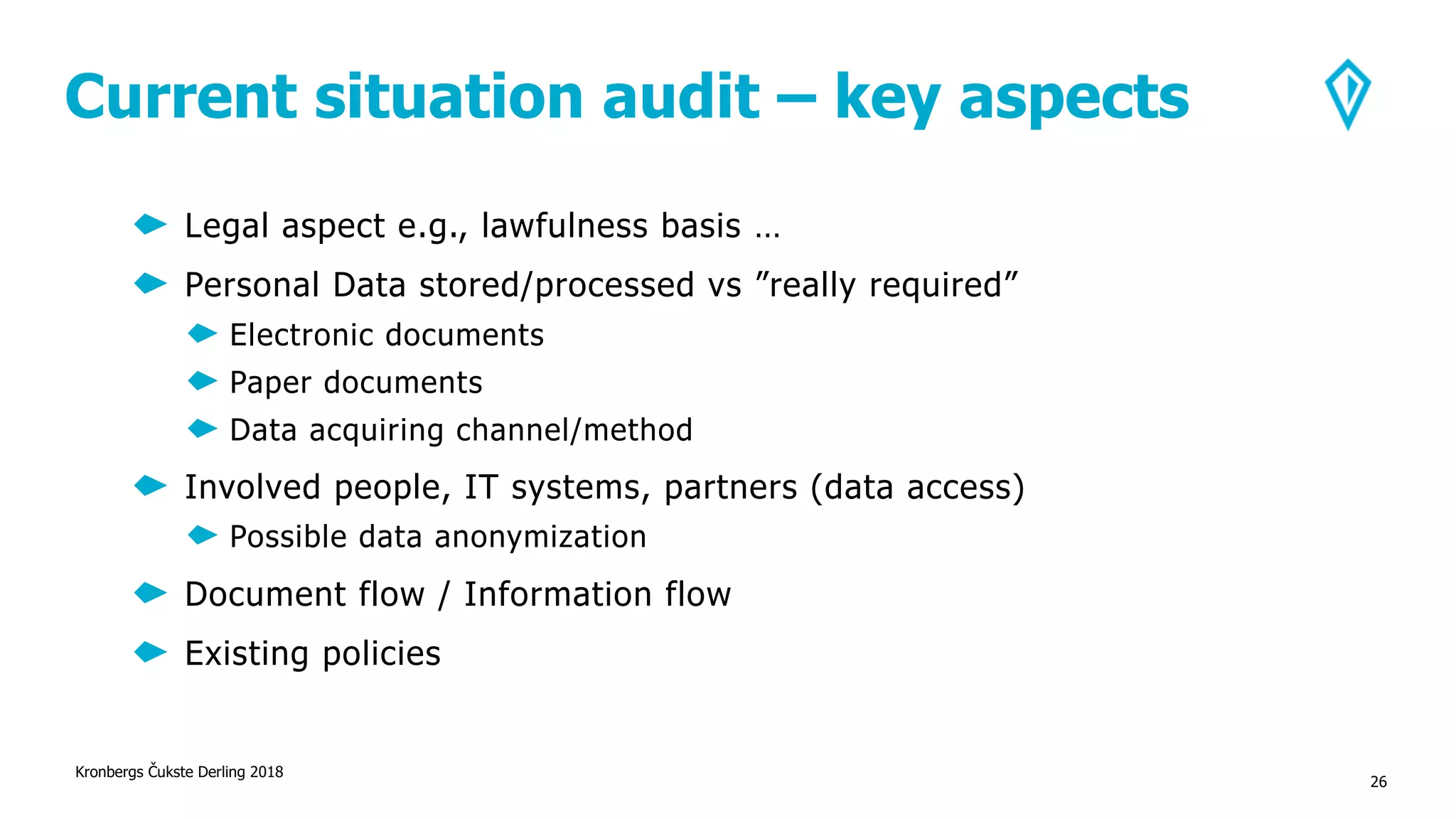 Current situation audit – key aspects
Kronbergs Čukste Derling 2018
26
Legal aspect e.g., lawfulness basis …
Personal Data stored/processed vs ”really required”
Electronic documents
Paper documents
Data acquiring channel/method
Involved people, IT systems, partners (data access)
Possible data anonymization
Document flow / Information flow
Existing policies
 