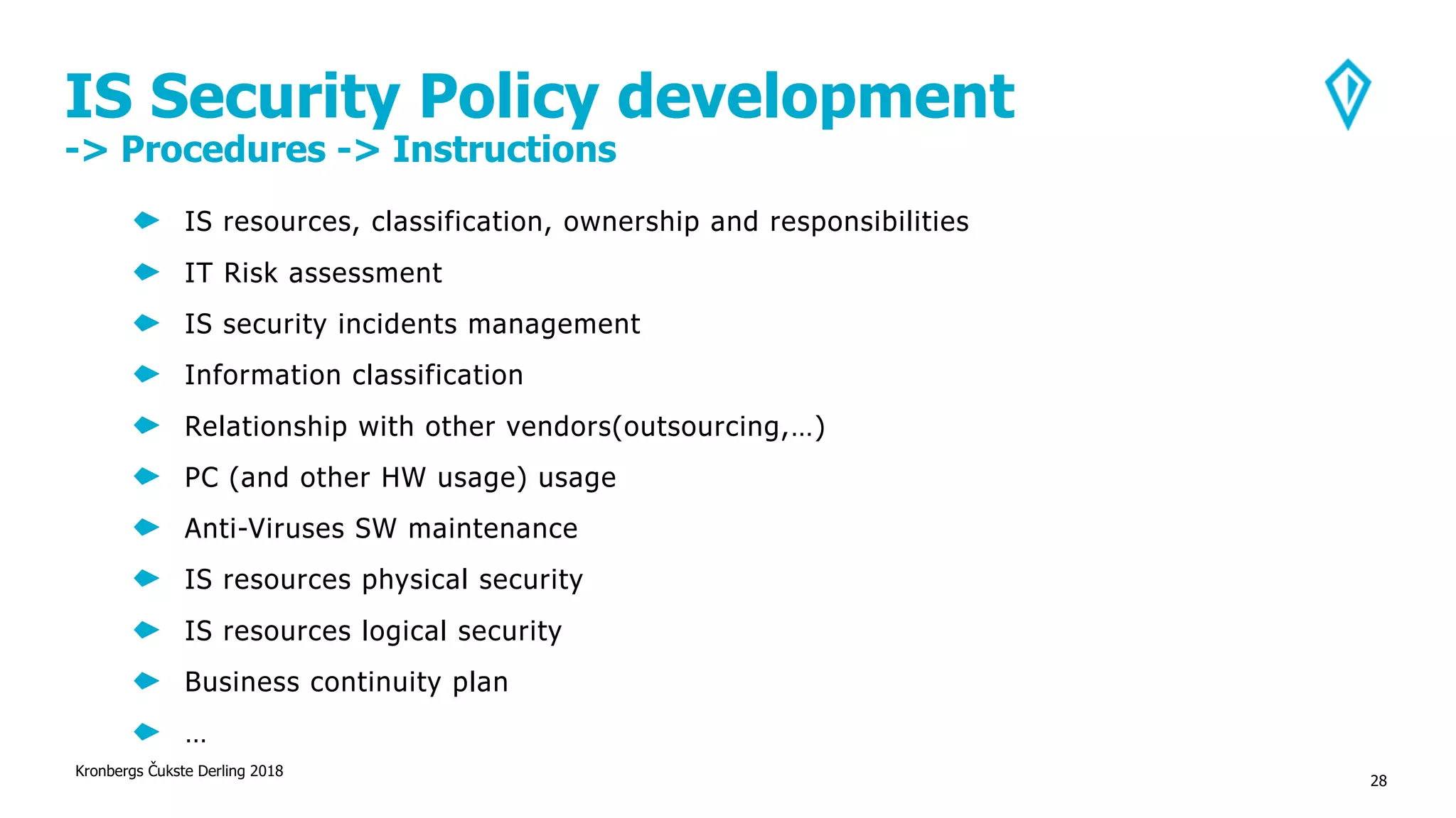 IS Security Policy development
-> Procedures -> Instructions
Kronbergs Čukste Derling 2018
28
IS resources, classification, ownership and responsibilities
IT Risk assessment
IS security incidents management
Information classification
Relationship with other vendors(outsourcing,…)
PC (and other HW usage) usage
Anti-Viruses SW maintenance
IS resources physical security
IS resources logical security
Business continuity plan
…
 