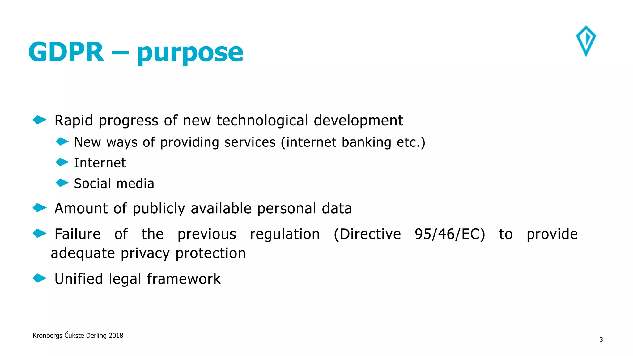 GDPR – purpose
Rapid progress of new technological development
New ways of providing services (internet banking etc.)
Internet
Social media
Amount of publicly available personal data
Failure of the previous regulation (Directive 95/46/EC) to provide
adequate privacy protection
Unified legal framework
Kronbergs Čukste Derling 2018
3
 