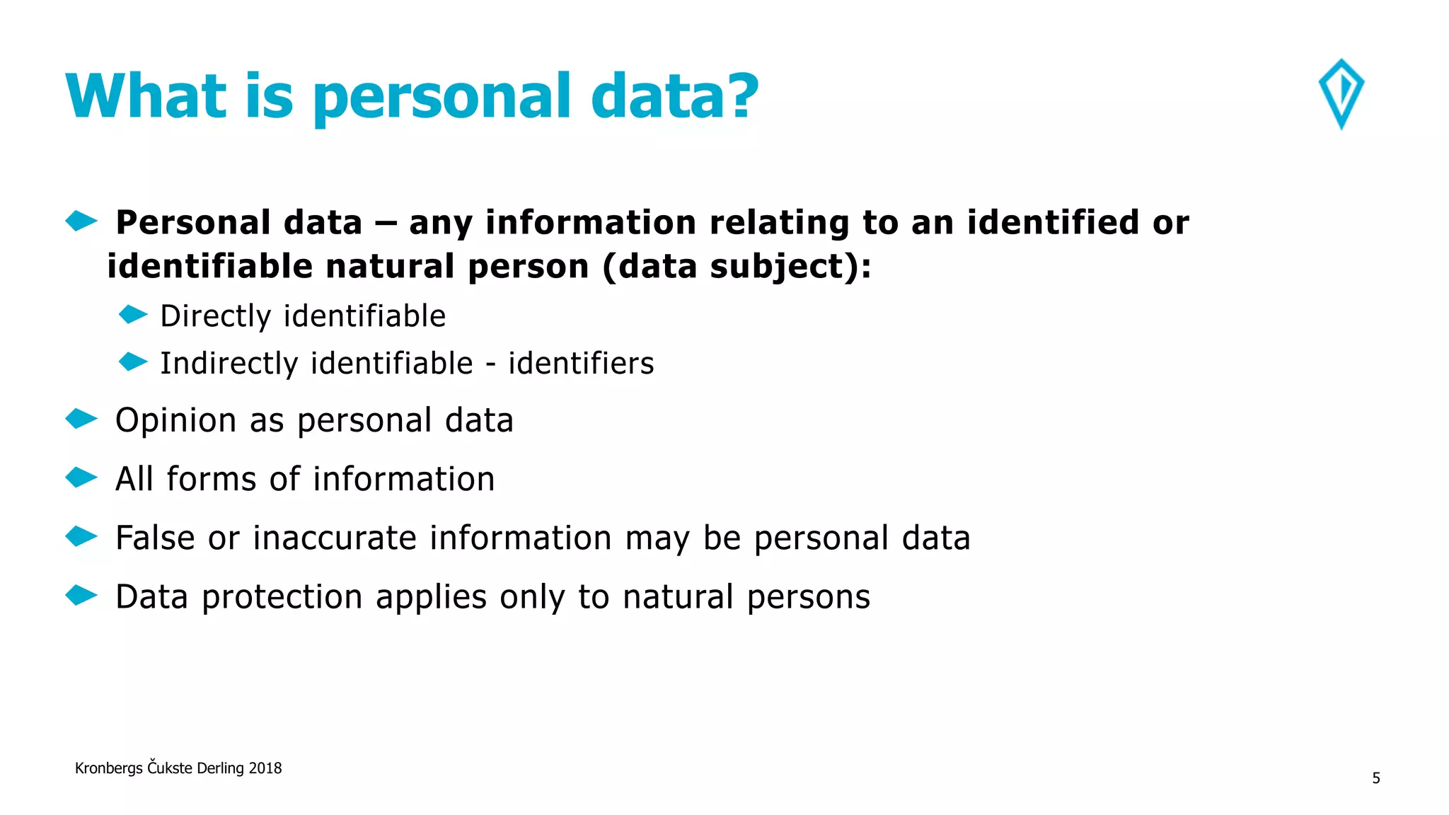 What is personal data?
Personal data – any information relating to an identified or
identifiable natural person (data subject):
Directly identifiable
Indirectly identifiable - identifiers
Opinion as personal data
All forms of information
False or inaccurate information may be personal data
Data protection applies only to natural persons
Kronbergs Čukste Derling 2018
5
 