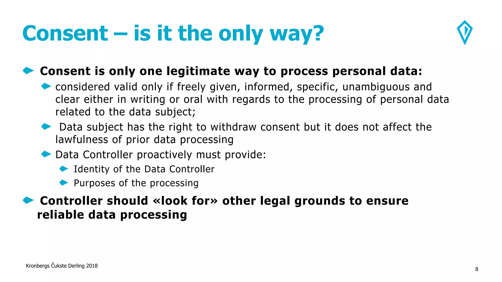 Consent – is it the only way?
Consent is only one legitimate way to process personal data:
considered valid only if freely given, informed, specific, unambiguous and
clear either in writing or oral with regards to the processing of personal data
related to the data subject;
Data subject has the right to withdraw consent but it does not affect the
lawfulness of prior data processing
Data Controller proactively must provide:
Identity of the Data Controller
Purposes of the processing
Controller should «look for» other legal grounds to ensure
reliable data processing
Kronbergs Čukste Derling 2018
8
 