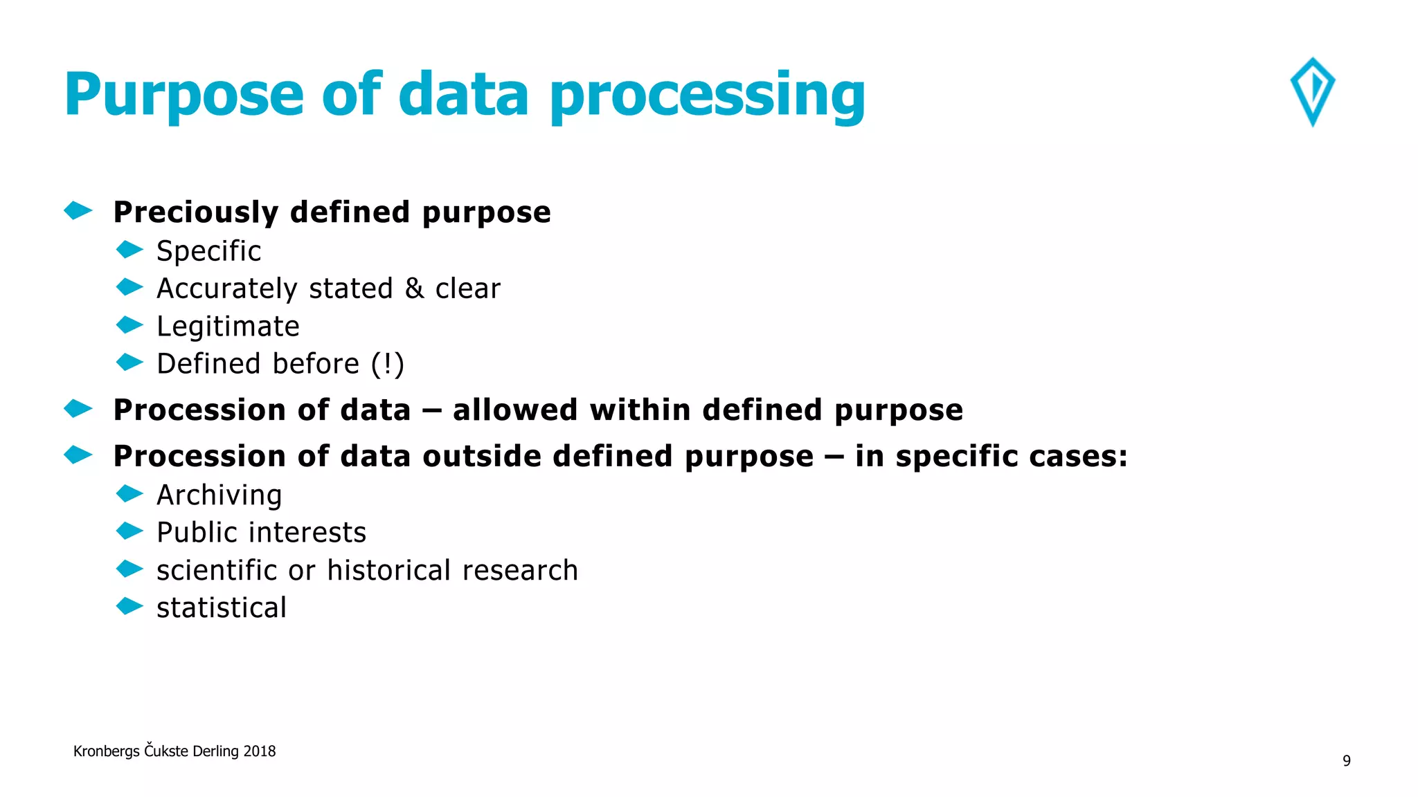 Purpose of data processing
Preciously defined purpose
Specific
Accurately stated & clear
Legitimate
Defined before (!)
Procession of data – allowed within defined purpose
Procession of data outside defined purpose – in specific cases:
Archiving
Public interests
scientific or historical research
statistical
Kronbergs Čukste Derling 2018
9
 