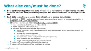 What else can/must be done?
Data controller (together with data processor) is responsible for compliance with the
aforesaid personal data protection principles and demonstration of such compliance to
DVI
Each data controller/processor determines how to ensure compliance:
If required by GDPR – data protection impact assessment and records of processing activities in
compliance with GDPR requirements;
Otherwise – compliance measures not directly governed GDPR:
data protection audit (in-house or independent);
GDPR compliance achievement plan;
Practical implementation of GDPR requirements:
Internal Data Privacy Policy (taking data protection impact assessment and records of processing activities as a
benchmark),
Technical data protection measures;
Data subject’s consent and Privacy Policy
Privacy clauses of existing employment/client/supplier agreements;
Model agreements with data processors;
General and specialized personal data protection training
Procedure of responses to data subject’s requests
Procedure of notifications of personal data breaches
Kronbergs Čukste Derling 2018
20
 