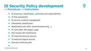IS Security Policy development
-> Procedures -> Instructions
Kronbergs Čukste Derling 2018
28
IS resources, classification, ownership and responsibilities
IT Risk assessment
IS security incidents management
Information classification
Relationship with other vendors(outsourcing,…)
PC (and other HW usage) usage
Anti-Viruses SW maintenance
IS resources physical security
IS resources logical security
Business continuity plan
…
 