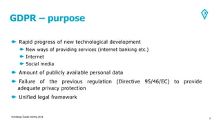 GDPR – purpose
Rapid progress of new technological development
New ways of providing services (internet banking etc.)
Internet
Social media
Amount of publicly available personal data
Failure of the previous regulation (Directive 95/46/EC) to provide
adequate privacy protection
Unified legal framework
Kronbergs Čukste Derling 2018
3
 
