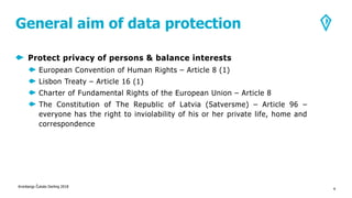 General aim of data protection
Protect privacy of persons & balance interests
European Convention of Human Rights – Article 8 (1)
Lisbon Treaty – Article 16 (1)
Charter of Fundamental Rights of the European Union – Article 8
The Constitution of The Republic of Latvia (Satversme) – Article 96 –
everyone has the right to inviolability of his or her private life, home and
correspondence
Kronbergs Čukste Derling 2018
4
 