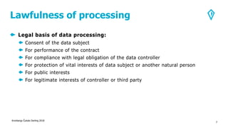 Lawfulness of processing
Legal basis of data processing:
Consent of the data subject
For performance of the contract
For compliance with legal obligation of the data controller
For protection of vital interests of data subject or another natural person
For public interests
For legitimate interests of controller or third party
Kronbergs Čukste Derling 2018
7
 