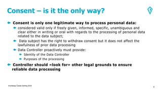 Consent – is it the only way?
Consent is only one legitimate way to process personal data:
considered valid only if freely given, informed, specific, unambiguous and
clear either in writing or oral with regards to the processing of personal data
related to the data subject;
Data subject has the right to withdraw consent but it does not affect the
lawfulness of prior data processing
Data Controller proactively must provide:
Identity of the Data Controller
Purposes of the processing
Controller should «look for» other legal grounds to ensure
reliable data processing
Kronbergs Čukste Derling 2018
8
 