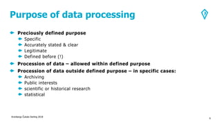 Purpose of data processing
Preciously defined purpose
Specific
Accurately stated & clear
Legitimate
Defined before (!)
Procession of data – allowed within defined purpose
Procession of data outside defined purpose – in specific cases:
Archiving
Public interests
scientific or historical research
statistical
Kronbergs Čukste Derling 2018
9
 