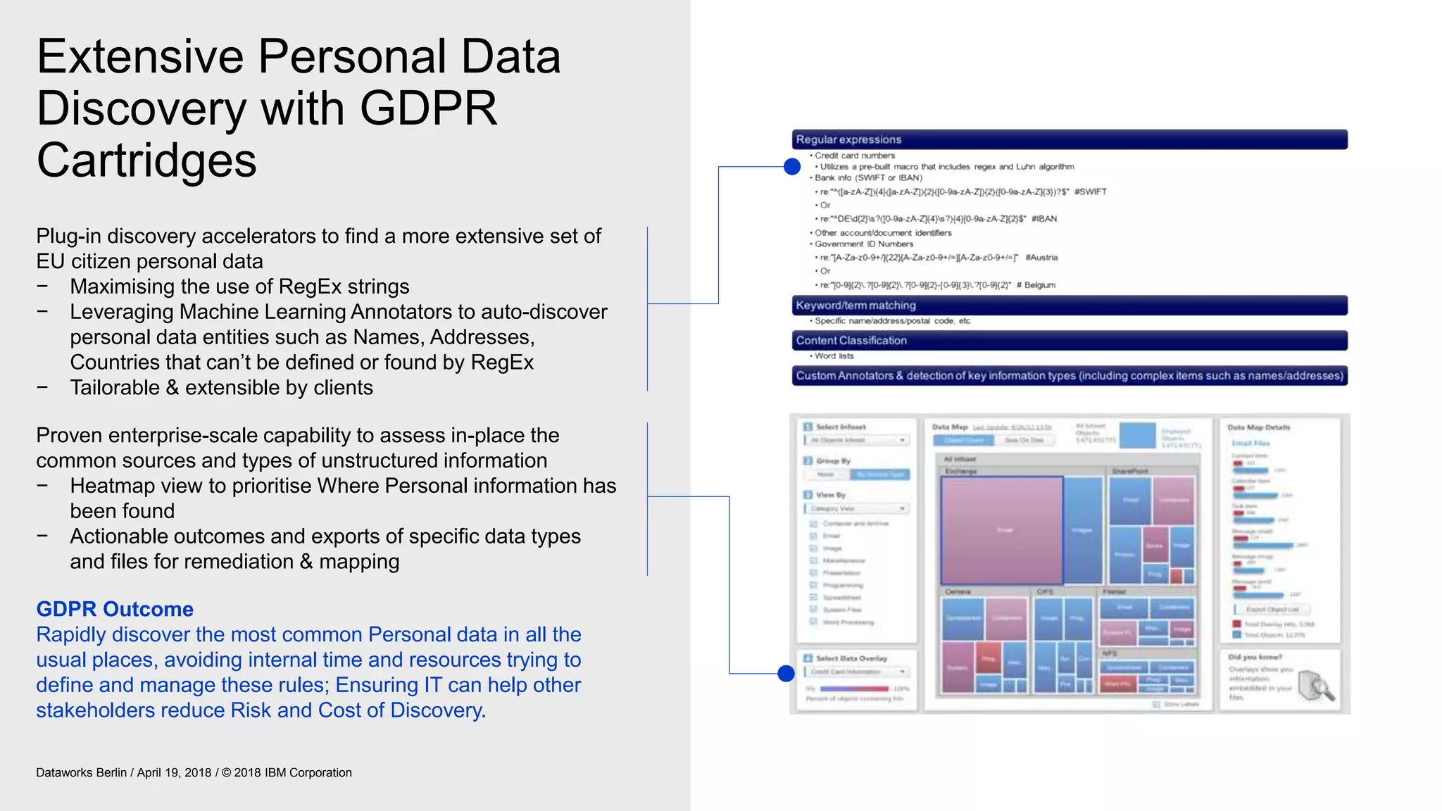 Extensive Personal Data
Discovery with GDPR
Cartridges
Dataworks Berlin / April 19, 2018 / © 2018 IBM Corporation
Plug-in discovery accelerators to find a more extensive set of
EU citizen personal data
− Maximising the use of RegEx strings
− Leveraging Machine Learning Annotators to auto-discover
personal data entities such as Names, Addresses,
Countries that can’t be defined or found by RegEx
− Tailorable & extensible by clients
Proven enterprise-scale capability to assess in-place the
common sources and types of unstructured information
− Heatmap view to prioritise Where Personal information has
been found
− Actionable outcomes and exports of specific data types
and files for remediation & mapping
GDPR Outcome
Rapidly discover the most common Personal data in all the
usual places, avoiding internal time and resources trying to
define and manage these rules; Ensuring IT can help other
stakeholders reduce Risk and Cost of Discovery.
 