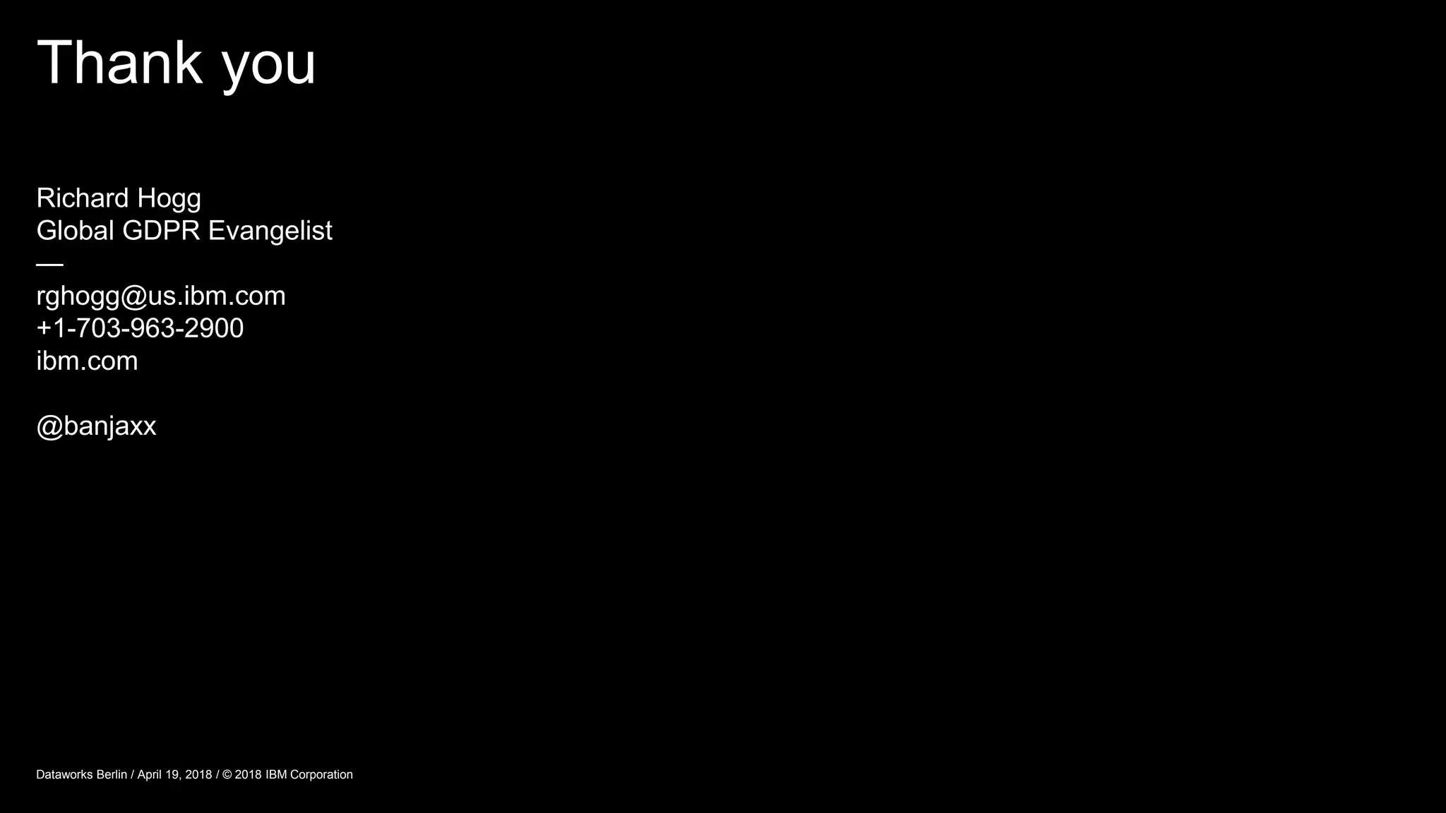 Thank you
Dataworks Berlin / April 19, 2018 / © 2018 IBM Corporation
Richard Hogg
Global GDPR Evangelist
—
rghogg@us.ibm.com
+1-703-963-2900
ibm.com
@banjaxx
 
