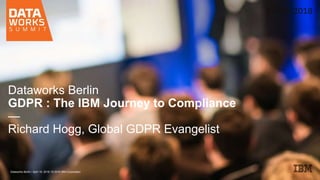 Dataworks Berlin
GDPR : The IBM Journey to Compliance
—
Richard Hogg, Global GDPR Evangelist
Dataworks Berlin / April 19, 2018 / © 2018 IBM Corporation
 