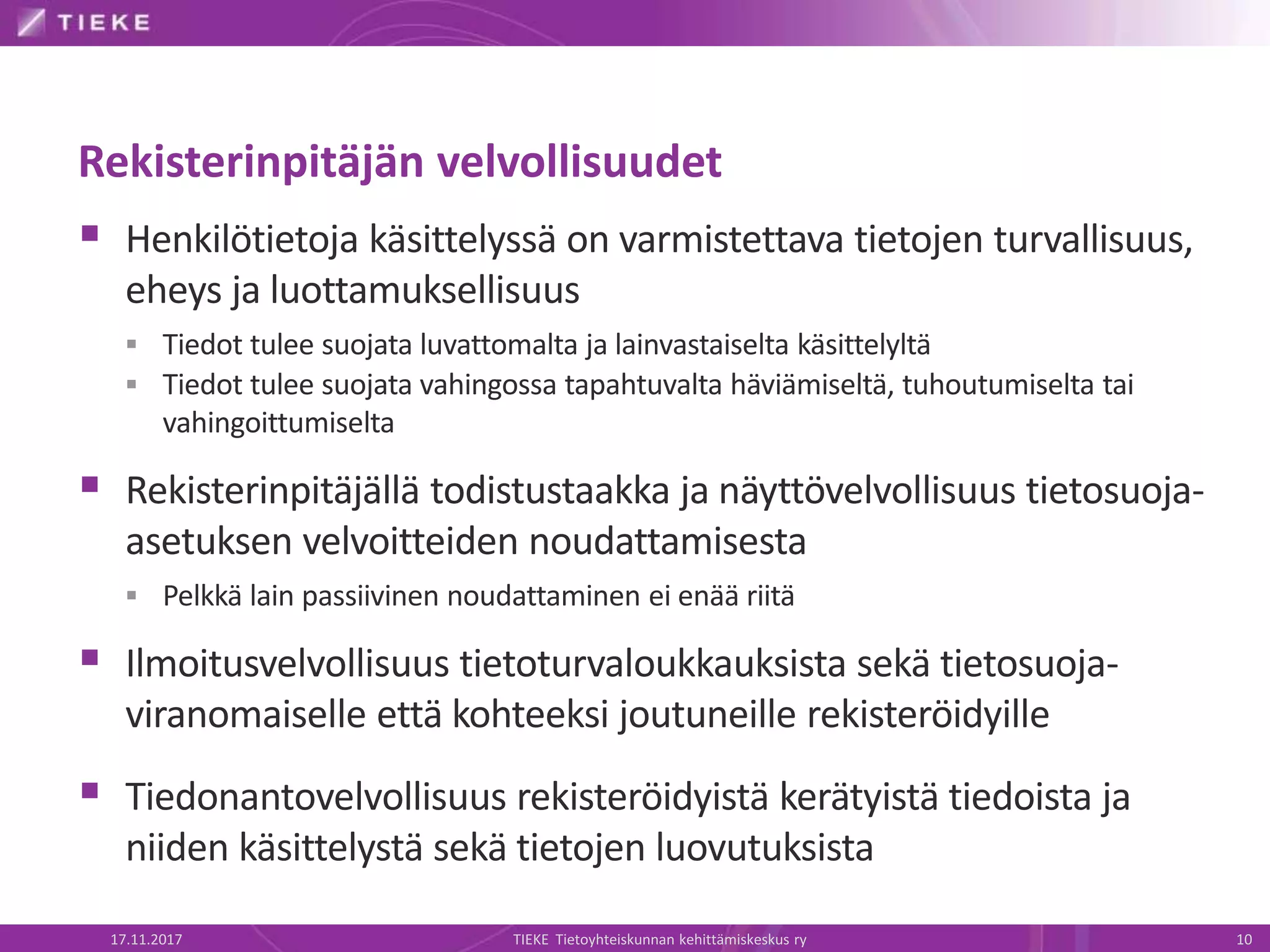 Rekisterinpitäjän velvollisuudet
 Henkilötietoja käsittelyssä on varmistettava tietojen turvallisuus,
eheys ja luottamuksellisuus
 Tiedot tulee suojata luvattomalta ja lainvastaiselta käsittelyltä
 Tiedot tulee suojata vahingossa tapahtuvalta häviämiseltä, tuhoutumiselta tai
vahingoittumiselta
 Rekisterinpitäjällä todistustaakka ja näyttövelvollisuus tietosuoja-
asetuksen velvoitteiden noudattamisesta
 Pelkkä lain passiivinen noudattaminen ei enää riitä
 Ilmoitusvelvollisuus tietoturvaloukkauksista sekä tietosuoja-
viranomaiselle että kohteeksi joutuneille rekisteröidyille
 Tiedonantovelvollisuus rekisteröidyistä kerätyistä tiedoista ja
niiden käsittelystä sekä tietojen luovutuksista
17.11.2017 TIEKE Tietoyhteiskunnan kehittämiskeskus ry 10
 