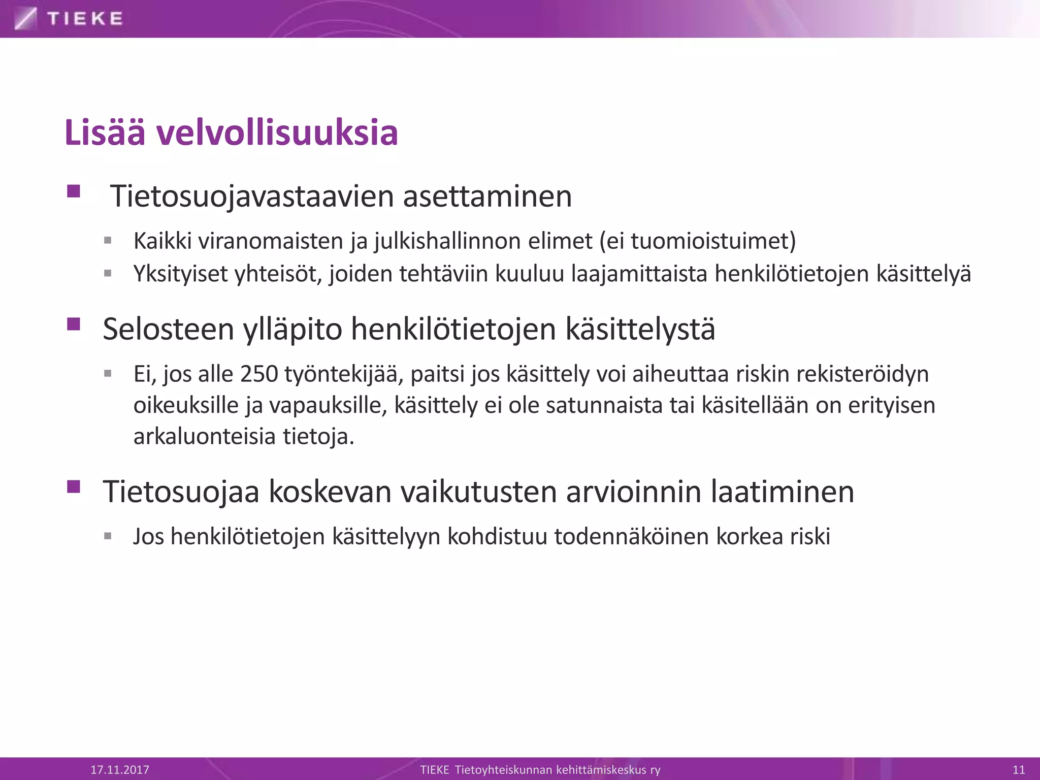 Lisää velvollisuuksia
 Tietosuojavastaavien asettaminen
 Kaikki viranomaisten ja julkishallinnon elimet (ei tuomioistuimet)
 Yksityiset yhteisöt, joiden tehtäviin kuuluu laajamittaista henkilötietojen käsittelyä
 Selosteen ylläpito henkilötietojen käsittelystä
 Ei, jos alle 250 työntekijää, paitsi jos käsittely voi aiheuttaa riskin rekisteröidyn
oikeuksille ja vapauksille, käsittely ei ole satunnaista tai käsitellään on erityisen
arkaluonteisia tietoja.
 Tietosuojaa koskevan vaikutusten arvioinnin laatiminen
 Jos henkilötietojen käsittelyyn kohdistuu todennäköinen korkea riski
17.11.2017 TIEKE Tietoyhteiskunnan kehittämiskeskus ry 11
 