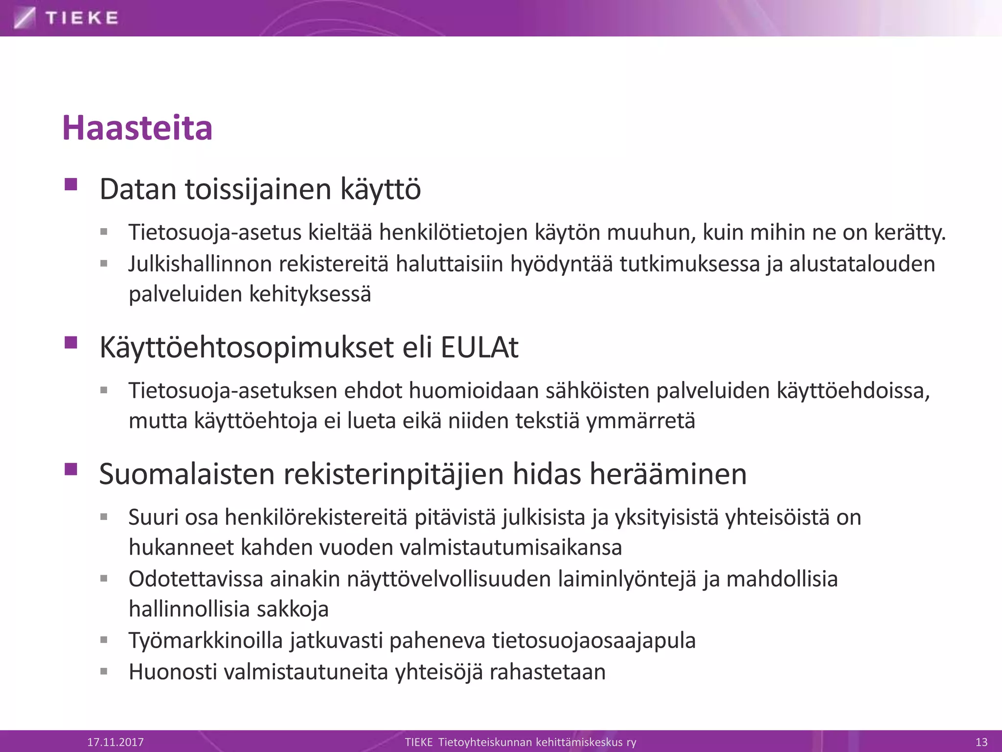 Haasteita
 Datan toissijainen käyttö
 Tietosuoja-asetus kieltää henkilötietojen käytön muuhun, kuin mihin ne on kerätty.
 Julkishallinnon rekistereitä haluttaisiin hyödyntää tutkimuksessa ja alustatalouden
palveluiden kehityksessä
 Käyttöehtosopimukset eli EULAt
 Tietosuoja-asetuksen ehdot huomioidaan sähköisten palveluiden käyttöehdoissa,
mutta käyttöehtoja ei lueta eikä niiden tekstiä ymmärretä
 Suomalaisten rekisterinpitäjien hidas herääminen
 Suuri osa henkilörekistereitä pitävistä julkisista ja yksityisistä yhteisöistä on
hukanneet kahden vuoden valmistautumisaikansa
 Odotettavissa ainakin näyttövelvollisuuden laiminlyöntejä ja mahdollisia
hallinnollisia sakkoja
 Työmarkkinoilla jatkuvasti paheneva tietosuojaosaajapula
 Huonosti valmistautuneita yhteisöjä rahastetaan
17.11.2017 TIEKE Tietoyhteiskunnan kehittämiskeskus ry 13
 