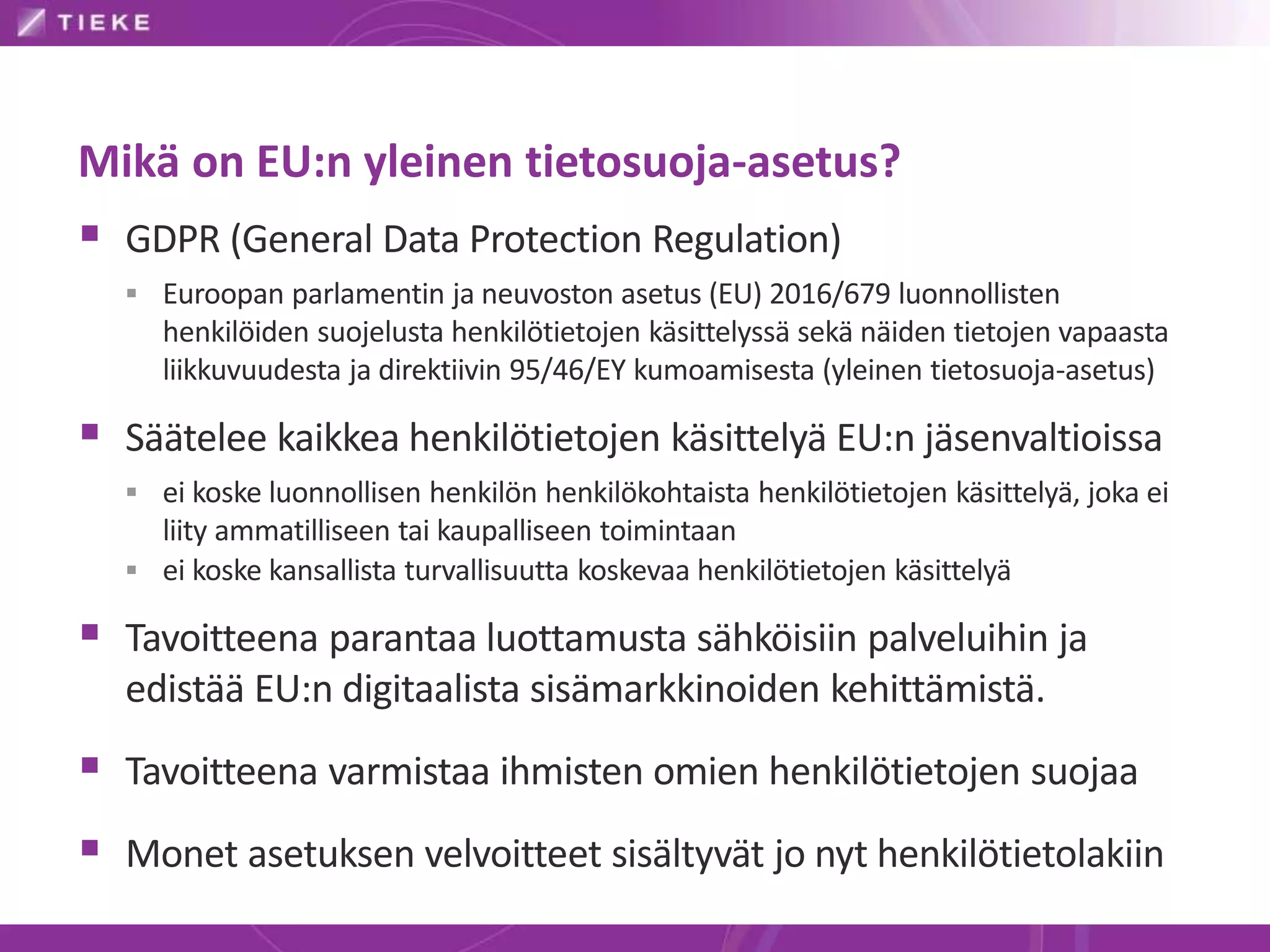 Mikä on EU:n yleinen tietosuoja-asetus?
 GDPR (General Data Protection Regulation)
 Euroopan parlamentin ja neuvoston asetus (EU) 2016/679 luonnollisten
henkilöiden suojelusta henkilötietojen käsittelyssä sekä näiden tietojen vapaasta
liikkuvuudesta ja direktiivin 95/46/EY kumoamisesta (yleinen tietosuoja-asetus)
 Säätelee kaikkea henkilötietojen käsittelyä EU:n jäsenvaltioissa
 ei koske luonnollisen henkilön henkilökohtaista henkilötietojen käsittelyä, joka ei
liity ammatilliseen tai kaupalliseen toimintaan
 ei koske kansallista turvallisuutta koskevaa henkilötietojen käsittelyä
 Tavoitteena parantaa luottamusta sähköisiin palveluihin ja
edistää EU:n digitaalista sisämarkkinoiden kehittämistä.
 Tavoitteena varmistaa ihmisten omien henkilötietojen suojaa
 Monet asetuksen velvoitteet sisältyvät jo nyt henkilötietolakiin
 