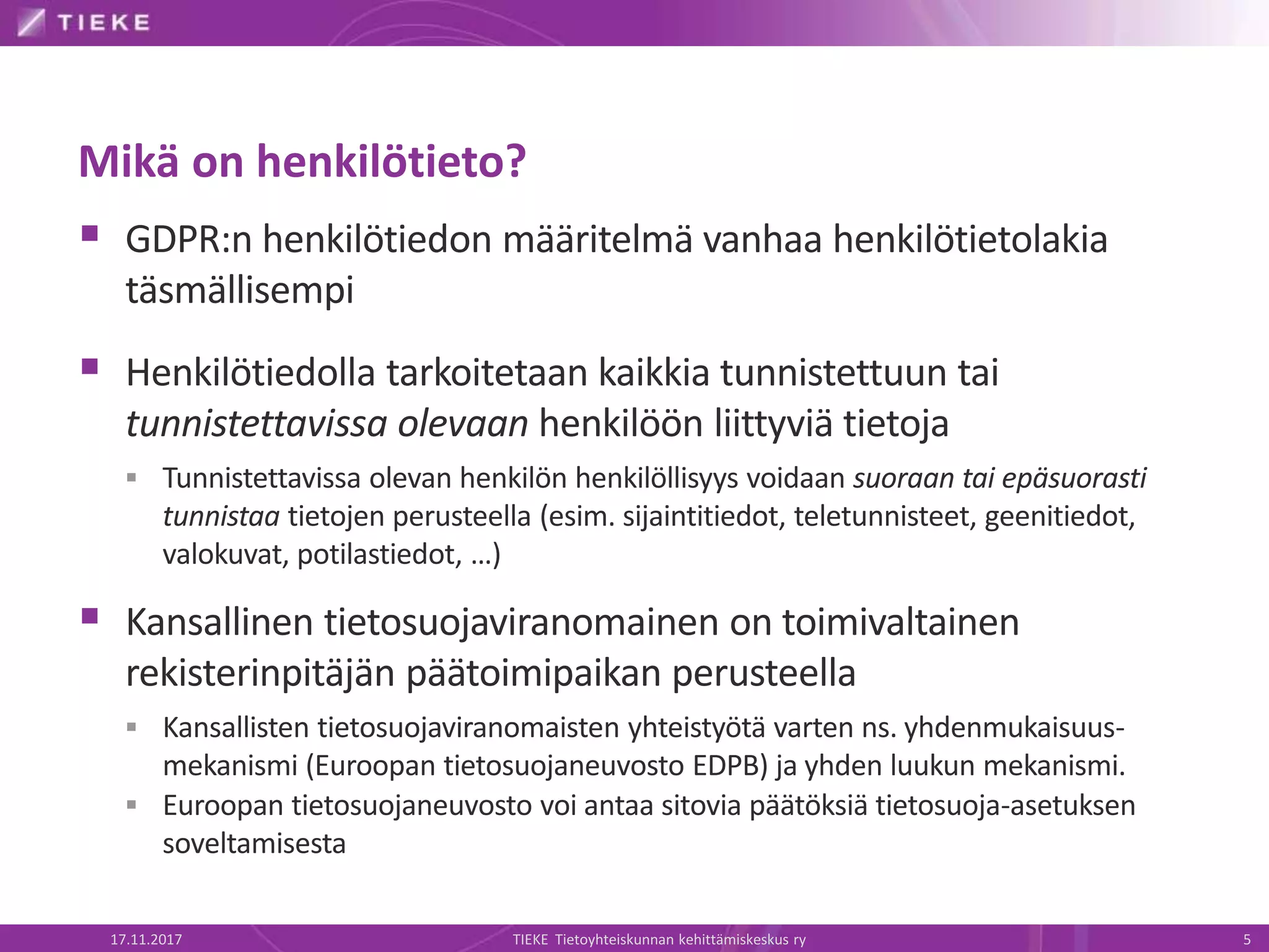 Mikä on henkilötieto?
 GDPR:n henkilötiedon määritelmä vanhaa henkilötietolakia
täsmällisempi
 Henkilötiedolla tarkoitetaan kaikkia tunnistettuun tai
tunnistettavissa olevaan henkilöön liittyviä tietoja
 Tunnistettavissa olevan henkilön henkilöllisyys voidaan suoraan tai epäsuorasti
tunnistaa tietojen perusteella (esim. sijaintitiedot, teletunnisteet, geenitiedot,
valokuvat, potilastiedot, …)
 Kansallinen tietosuojaviranomainen on toimivaltainen
rekisterinpitäjän päätoimipaikan perusteella
 Kansallisten tietosuojaviranomaisten yhteistyötä varten ns. yhdenmukaisuus-
mekanismi (Euroopan tietosuojaneuvosto EDPB) ja yhden luukun mekanismi.
 Euroopan tietosuojaneuvosto voi antaa sitovia päätöksiä tietosuoja-asetuksen
soveltamisesta
17.11.2017 TIEKE Tietoyhteiskunnan kehittämiskeskus ry 5
 
