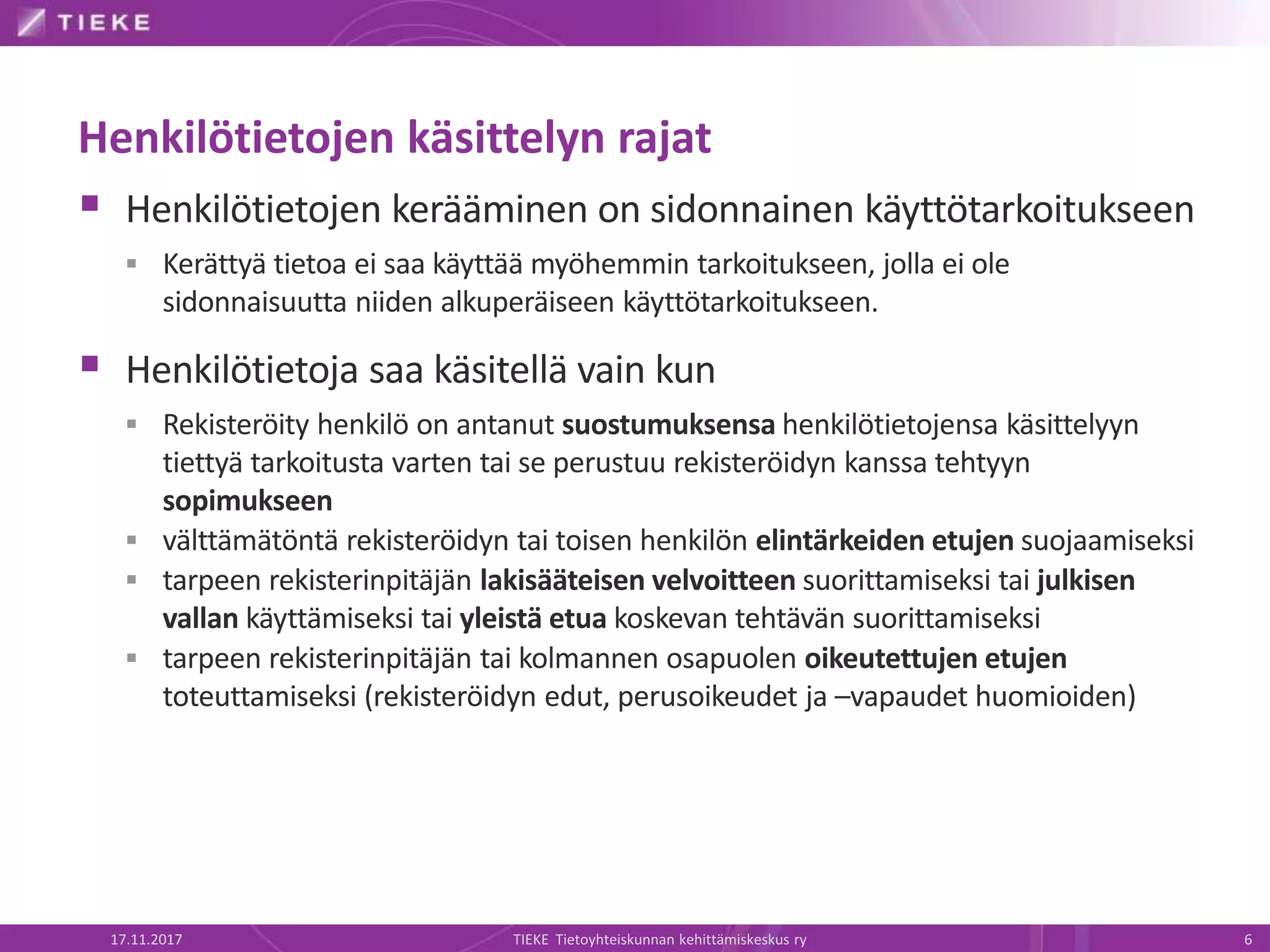 Henkilötietojen käsittelyn rajat
 Henkilötietojen kerääminen on sidonnainen käyttötarkoitukseen
 Kerättyä tietoa ei saa käyttää myöhemmin tarkoitukseen, jolla ei ole
sidonnaisuutta niiden alkuperäiseen käyttötarkoitukseen.
 Henkilötietoja saa käsitellä vain kun
 Rekisteröity henkilö on antanut suostumuksensa henkilötietojensa käsittelyyn
tiettyä tarkoitusta varten tai se perustuu rekisteröidyn kanssa tehtyyn
sopimukseen
 välttämätöntä rekisteröidyn tai toisen henkilön elintärkeiden etujen suojaamiseksi
 tarpeen rekisterinpitäjän lakisääteisen velvoitteen suorittamiseksi tai julkisen
vallan käyttämiseksi tai yleistä etua koskevan tehtävän suorittamiseksi
 tarpeen rekisterinpitäjän tai kolmannen osapuolen oikeutettujen etujen
toteuttamiseksi (rekisteröidyn edut, perusoikeudet ja –vapaudet huomioiden)
17.11.2017 TIEKE Tietoyhteiskunnan kehittämiskeskus ry 6
 