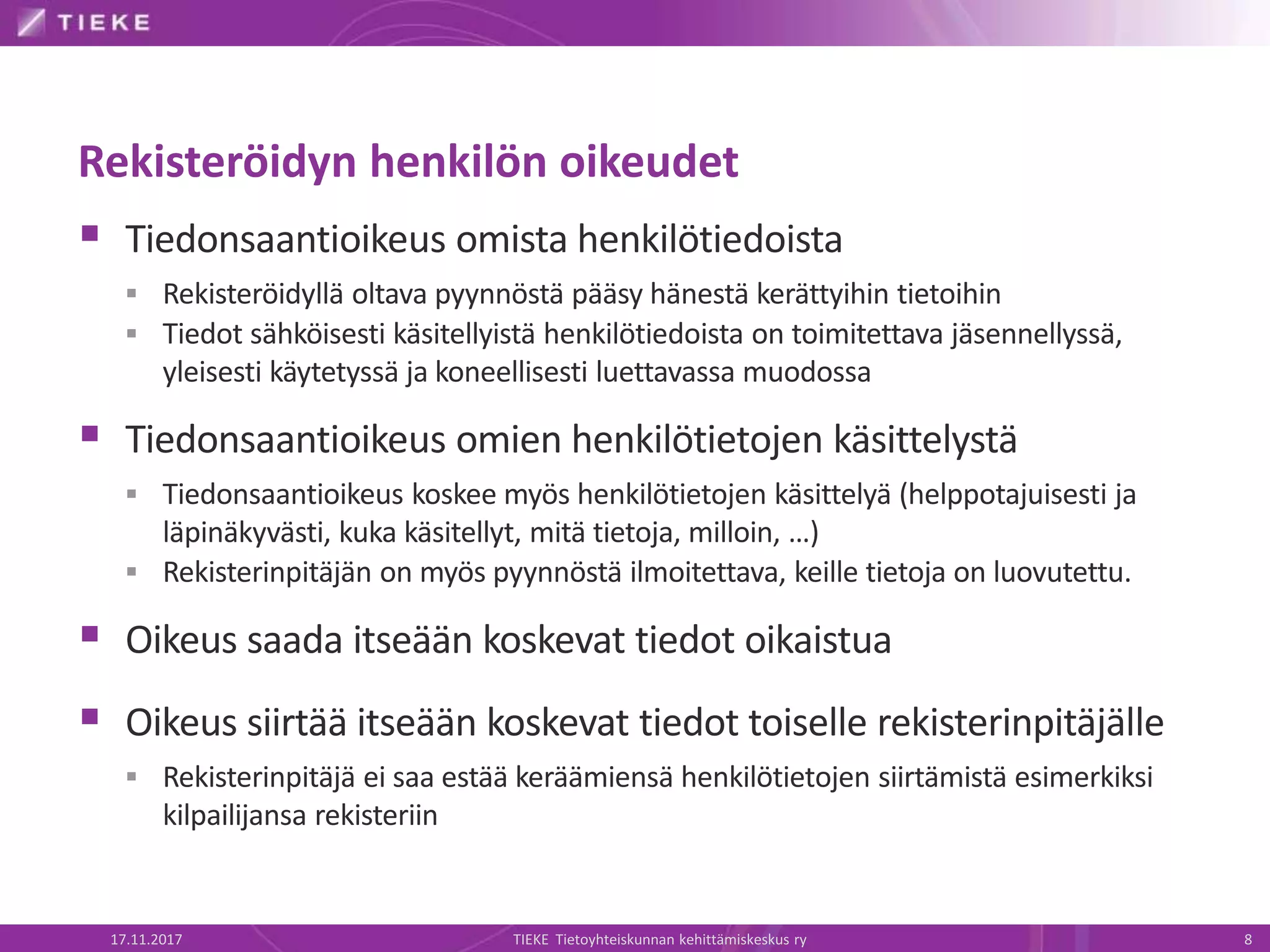 Rekisteröidyn henkilön oikeudet
 Tiedonsaantioikeus omista henkilötiedoista
 Rekisteröidyllä oltava pyynnöstä pääsy hänestä kerättyihin tietoihin
 Tiedot sähköisesti käsitellyistä henkilötiedoista on toimitettava jäsennellyssä,
yleisesti käytetyssä ja koneellisesti luettavassa muodossa
 Tiedonsaantioikeus omien henkilötietojen käsittelystä
 Tiedonsaantioikeus koskee myös henkilötietojen käsittelyä (helppotajuisesti ja
läpinäkyvästi, kuka käsitellyt, mitä tietoja, milloin, …)
 Rekisterinpitäjän on myös pyynnöstä ilmoitettava, keille tietoja on luovutettu.
 Oikeus saada itseään koskevat tiedot oikaistua
 Oikeus siirtää itseään koskevat tiedot toiselle rekisterinpitäjälle
 Rekisterinpitäjä ei saa estää keräämiensä henkilötietojen siirtämistä esimerkiksi
kilpailijansa rekisteriin
17.11.2017 TIEKE Tietoyhteiskunnan kehittämiskeskus ry 8
 