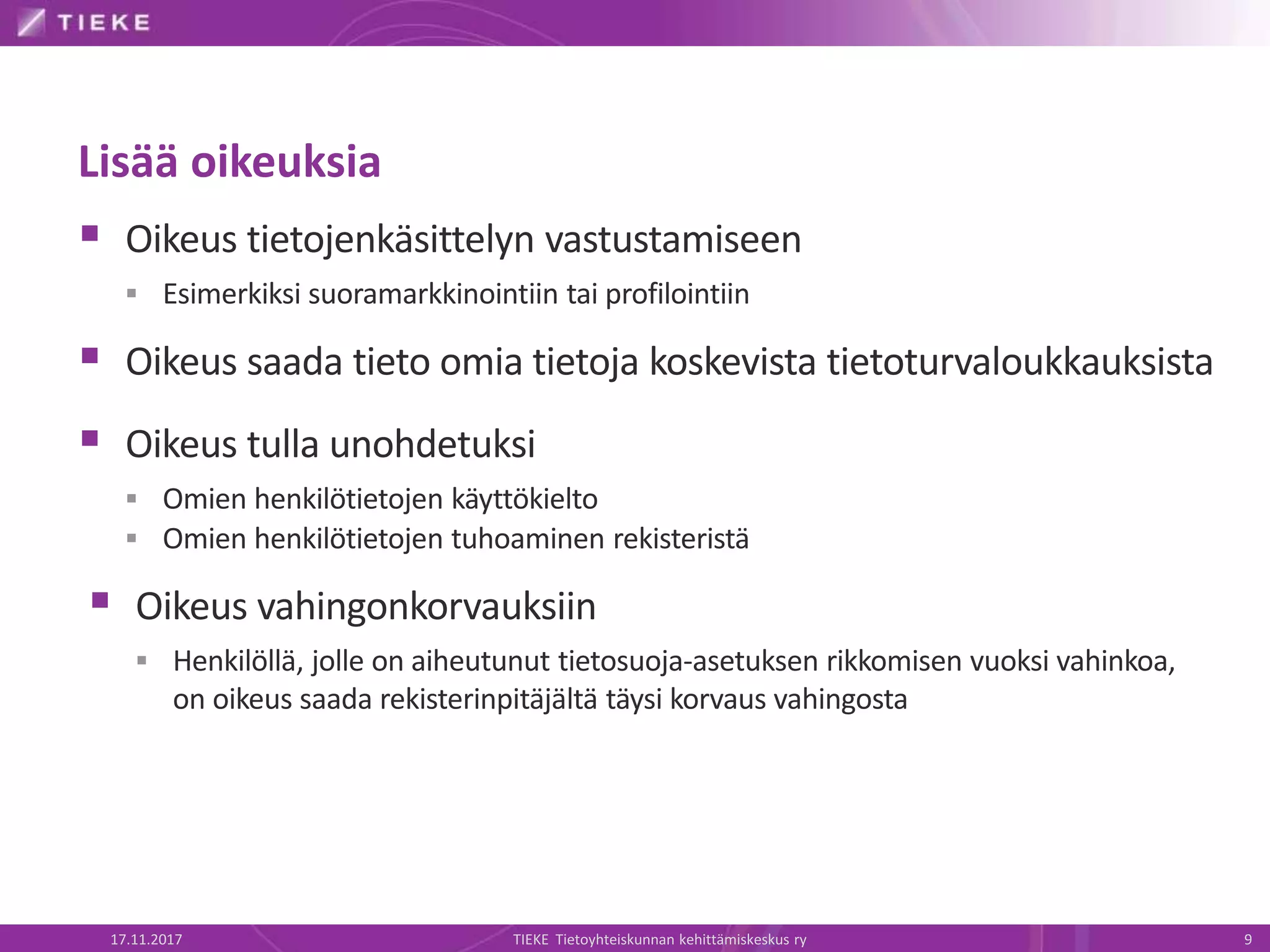 Lisää oikeuksia
 Oikeus tietojenkäsittelyn vastustamiseen
 Esimerkiksi suoramarkkinointiin tai profilointiin
 Oikeus saada tieto omia tietoja koskevista tietoturvaloukkauksista
 Oikeus tulla unohdetuksi
 Omien henkilötietojen käyttökielto
 Omien henkilötietojen tuhoaminen rekisteristä
 Oikeus vahingonkorvauksiin
 Henkilöllä, jolle on aiheutunut tietosuoja-asetuksen rikkomisen vuoksi vahinkoa,
on oikeus saada rekisterinpitäjältä täysi korvaus vahingosta
17.11.2017 TIEKE Tietoyhteiskunnan kehittämiskeskus ry 9
 