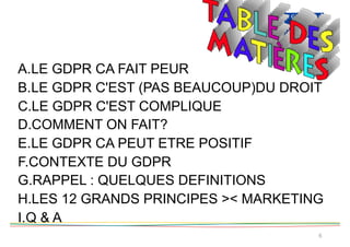 6
A.LE GDPR CA FAIT PEUR
B.LE GDPR C'EST (PAS BEAUCOUP)DU DROIT
C.LE GDPR C'EST COMPLIQUE
D.COMMENT ON FAIT?
E.LE GDPR CA PEUT ETRE POSITIF
F.CONTEXTE DU GDPR
G.RAPPEL : QUELQUES DEFINITIONS
H.LES 12 GRANDS PRINCIPES >< MARKETING
I.Q & A
 