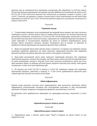 101
рішення про це повідомляється відповідно контролеру або обробнику та суб'єкту даних.
Остаточне рішення відповідних наглядових органів приймається відповідно до умов статті
60 (7), (8) та (9). Остаточне рішення має посилатися на рішення, згадане в пункті 1 цієї
статті, і зазначає, що рішення, згадане у цьому пункті, буде опубліковано на веб-сайті Ради
відповідно до пункту 5 цієї статті. Остаточне рішення додається до рішення, зазначеного у
пункті 1 цієї статті.
Стаття 66
Термінові заходи
1. У виняткових випадках, коли відповідний наглядовий орган вважає, що існує нагальна
необхідність діяти з метою захисту прав та свобод суб'єктів даних, він, шляхом відступу від
механізму узгодження, зазначеного у статтях 63, 64 і 65 або процедури, зазначеної у статті
60, негайно має ухвалити тимчасові заходи, спрямовані на створення правових наслідків на
своїй території, із встановленим терміном дії, який не повинен перевищувати трьох
місяців. Орган контролю повинен негайно повідомити про ці заходи та причини їх
прийняття іншим відповідним наглядовим органам, Раді та Комісії.
2. Якщо наглядовий орган вжив заходи згідно з пунктом 1 та вважає, що термінові заходи
необхідно терміново прийняти, він може вимагати терміновий висновок або термінове
рішення від Ради, вказавши причини для запиту такої думки чи рішення.
3. Будь-який наглядовий орган може вимагати терміновий висновок або термінове
обов'язкове рішення, залежно від випадку, від Ради, якщо компетентний наглядовий орган
не вжив відповідних заходів у ситуації, коли існує нагальна необхідність діяти для того,
щоб захищати права та свободи суб'єктів даних, надаючи підстави для запиту такої думки
чи рішення, в тому числі для термінових дій.
4. На відступ від статті 64 (3) та пункту 2 статті 65, термінова нарада або термінове
обов'язкове рішення, зазначене у пунктах 2 і 3 цієї статті, приймаються протягом двох
тижнів простою більшістю голосів членів Ради.
Стаття 67
Обмін інформацією
Комісія може ухвалити загальні акти впровадження, щоб визначити механізми обміну
інформацією електронними засобами між наглядовими органами та між наглядовими
органами та Радою, зокрема у стандартному форматі, зазначеному у статті 64.
Ці виконавчі акти приймаються відповідно до процедури розгляду, зазначеної в статті
93(2).
Частина 3
Європейська рада із захисту даних
Стаття 68
Європейська рада з захисту даних
1. Європейська рада з захисту даних (далі "Рада") створена як орган Союзу та має
юридичну силу.
 