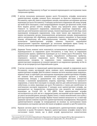 39
Європейського Парламенту та Ради1 не повинні перешкоджати застосуванню таких
спеціальних правил.
(148) З метою посилення виконання правил цього Регламенту, штрафи, включаючи
адміністративні штрафи повинні бути накладені за будь-яке порушення цього
Регламенту, крім або замість відповідних заходів, накладених наглядовим органом
відповідно до цього Регламенту. У випадку незначного порушення або якщо штраф,
що може бути накладено, стане непропорційним тягарем для фізичної особи, може
бути видана догана замість штрафу. Однак слід приділяти увагу характеру,
тяжкості та тривалості порушення, навмисному характеру порушення, діям,
вжитим для пом'якшення нанесеної шкоди, ступені відповідальності або будь-яким
відповідним попереднім порушенням, тому, яким чином про порушення стало
відомо наглядовому органу, повноваженням, дотриманню заходів, запроваджених
проти контролера або обробника, дотриманню кодексу поведінки та будь-якому
іншому обтяжуючому або пом'якшувальному чиннику. Накладення штрафів,
включаючи адміністративні штрафи, повинно підлягати відповідним
процесуальним гарантіям відповідно до загальних принципів права Союзу та
Статуту, включаючи ефективний судовий захист та належний процес.
(149) Держави Члени повинні мати можливість встановлювати правила кримінальної
відповідальності за порушення цього Регламенту, в тому числі за порушення
національних правил, прийнятих відповідно до та в межах цього Регламенту. Такі
кримінальні покарання також можуть передбачати позбавлення прибутку,
отриманого шляхом порушення цього Регламенту. Однак, накладення
кримінальних покарань за порушення таких національних правил та
адміністративні покарання не повинні призвести до порушення принципу ne bis in
idem, як це інтерпретується Європейським судом.
(150) З метою посилення та гармонізації адміністративних санкцій за порушення цього
Регламенту кожен наглядовий орган повинен мати повноваження накладати
адміністративні штрафи. Цей Регламент повинне містити вказівки щодо порушень,
верхньої межі та критеріїв для накладення відповідних адміністративних штрафів,
які повинні бути визначені компетентним наглядовим органом у кожному
конкретному випадку з урахуванням всіх відповідних обставин конкретної
ситуації, з належним врахуванням, зокрема, характеру, тяжкості та тривалості
порушення, а також його наслідків та заходів, вжитих для забезпечення виконання
зобов'язань за ними, відповідно до цього Регламенту, а також для запобігання чи
пом'якшення наслідків порушення. У випадку коли адміністративні штрафи, що
накладаються на підприємство, підприємство слід розуміти як підприємство
відповідно до Статей 101 та 102 ДФЄС. Коли адміністративні штрафи
застосовуються до осіб, які не є підприємствами, наглядовий орган повинен брати
до уваги загальний рівень доходів у Країні Члені, а також економічний стан особи у
розгляді відповідної суми штрафу. Країни Члени повинні визначати чи і в якій мірі
державні органи повинні підлягати адміністративному штрафуванню. Накладення
адміністративного штрафу чи попередження не впливає на застосування інших
повноважень наглядових органів або інших штрафних санкцій за цим Регламентом.
(151) Правові системи Данії та Естонії не передбачають адміністративних штрафів, як
зазначено в цьому Регламенті. Правила адміністративних штрафів можуть бути
застосовані таким чином, що в Данії штраф призначається компетентним
1 Постанова (ЄС) № 1215/2012 Європейського Парламенту та Ради від 12 грудня 2012 р. Про юрисдикцію та
визнання та виконання рішень у цивільних та господарських справах (ОJ L 351, 20.12.2012, p.1).
 