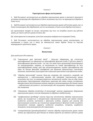 47
Стаття 3
Територіальна сфера застосування
1. Цей Регламент застосовується до обробки персональних даних в контексті діяльності
установи контролера або обробника в Союзі, незалежно від того, чи проводиться обробка в
Союзі чи ні.
2. Цей Регламент застосовується до обробки персональних даних суб'єктами даних, які є в
Союзі контролером або обробником, але не заснованим у Союзі, коли обробка пов'язана з:
(а) пропозицією товарів чи послуг, незалежно від того, чи потрібна оплата від суб'єкта
даних, до такого суб’єкта даних в Союзі; або
(b) моніторингом їх поведінки, коли їхня поведінка відбувається всередині Союзу.
3. Цей Регламент застосовується до обробки персональних даних контролером, не
заснованим в Союзі, але в місці, де виконується закон Країни Члена на підставі
міжнародного публічного права.
Стаття 4
Визначення
Для цілей цього Регламенту:
(1) "персональні дані (personal data)" - будь-яка інформація, що стосується
ідентифікованої чи придатної до ідентифікації фізичної особи ("суб'єкта даних");
ідентифікована фізична особа - це той, хто може бути визначений безпосередньо
чи опосередковано, зокрема, за посиланням на такий ідентифікатор, як ім'я,
ідентифікаційний номер, дані про місцезнаходження, онлайн ідентифікатор або
один чи більше факторів специфічної для фізичної, фізіологічної, генетичної,
психічної, економічної, культурної або соціальної ідентичності цієї фізичної особи;
(2) "обробка (processing)" означає будь-яку операцію або сукупність операцій, які
виконуються з персональними даними або наборами персональних даних,
незалежно від того, чи використовуються автоматичні засоби, така як збір, запис,
організація, структурування, зберігання, адаптація або зміна, пошук, узгодження,
використання, розголошення шляхом передачі, розповсюдження або іншим чином
– забезпечення доступності, систематизація або поєднання, обмеження, стирання
або знищення;
(3) "обмеження обробки (restriction of processing)" означає маркування збережених
персональних даних з метою обмеження їх обробки в майбутньому;
(4) "профілювання (profiling)" означає будь-яку автоматичну обробку персональних
даних, що складається з використання персональних даних для оцінки певних
особистих аспектів, пов'язаних з фізичною особою, зокрема для аналізу або
прогнозування аспектів, що стосуються продуктивності фізичної особи на роботі,
економічної ситуації, здоров'я, особистих уподобань, інтересів, надійності,
поведінки, місцезнаходження або пересувань;
(5) "псевдонімізація (pseudonymisation)" означає обробку персональних даних таким
чином, що персональні дані більше не можна віднести до певного суб'єкта даних
 