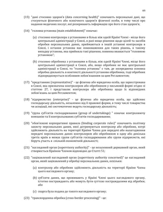 49
(15) "дані стосовно здоров'я (data concerning health)" означають персональні дані, що
стосуються фізичного або психічного здоров'я фізичної особи, в тому числі про
надання медичних послуг, які розкривають інформацію про його стан здоров'я;
(16) "головна установа (main establishment)" означає:
(a) стосовно контролера з установами в більш ніж одній Країні Члені - місце його
центральної адміністрації у Союзі, в разі якщо рішення щодо цілей та засобів
обробки персональних даних, приймаються в іншій установі контролера в
Союзі, і остання установа має повноваження для таких рішень, в такому
випадку установа, яка прийняла такі рішення, повинна вважається “головною
установою”;
(b) стосовно обробника з установами в більш, ніж одній Країні Члені, місце його
центральної адміністрації в Союзі, або, якщо обробник не має центральної
адміністрації в Союзі, то “головна установа” є там, де зосереджена основна
обробна діяльність в контексті діяльності установи обробника, тоді обробник
підпорядковується особливим зобов'язанням за цим Регламентом;
(17) "представник (representative)" - це фізична або юридична особа, що зареєстрована
в Союзі, яка призначена контролером або обробником у письмовій формі згідно зі
статтею 27, і представляє контролера або обробника щодо їх відповідних
зобов'язань за цим Регламентом;
(18) "підприємство (enterprise)" - це фізична або юридична особа, що здійснює
господарську діяльність, незалежно від її правової форми, в тому числі товариства
чи асоціації, які систематично ведуть господарську діяльність;
(19) "група суб’єктів господарювання (group of undertakings) " означає контролюючу
компанію та її контрольованих суб’єктів господарювання;
(20) "обов'язкові корпоративні правила (binding corporate rules)" означають політику
захисту персональних даних, якої дотримуються контролер або обробник, котрі
здійснюють діяльність на території Країни Члена для передачі або налагодження
передачі персональних даних контролером або обробником в одну або декілька
третіх країн в межах групи суб’єктів господарювання або групи підприємств, які
беруть участь в спільній економічній діяльності;
(21) "наглядовий орган (supervisory authority)" - це незалежний державний орган, який
створюється Країною Членом відповідно до Статті 51;
(22) "зацікавлений наглядовий орган (supervisory authority concerned)" це наглядовий
орган, який зацікавлений у обробці персональних даних, оскільки:
(a) контролер або обробник здійснюють діяльність на території Країни Члена
цього наглядового органу;
(b) суб'єкти даних, що проживають у Країні Члені цього наглядового органу,
істотно постраждають або можуть бути суттєво постраждалими від обробки;
або
(c) скарга була подана до такого наглядового органу;
(23) "транскордонна обробка (cross-border processing)" - це:
 