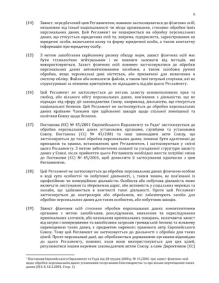 6
(14) Захист, передбачений цим Регламентом, повинен застосовуватися до фізичних осіб,
незалежно від їхньої національності чи місця проживання, стосовно обробки їхніх
персональних даних. Цей Регламент не поширюється на обробку персональних
даних, що стосується юридичних осіб та, зокрема, підприємств, зареєстрованих як
юридичні особи, включаючи назву та форму юридичної особи, а також контактну
інформацію про юридичну особу.
(15) З метою запобігання серйозному ризику обходу норм, захист фізичних осіб має
бути технологічно нейтральним і не повинен залежати від методів, які
використовуються. Захист фізичних осіб повинен застосовуватися до обробки
персональних даних автоматизованими засобами, а також засобами ручної
обробки, якщо персональні дані містяться, або призначені для включення в
систему обліку. Файли або комплекти файлів, а також їхні титульні сторінки, які не
структуровані за певними критеріями, не підпадають під дію цього Регламенту.
(16) Цей Регламент не застосовується до питань захисту основоположних прав та
свобод, або вільного обігу персональних даних, пов'язаних з діяльністю, що не
підпадає під сферу дії законодавства Союзу, наприклад, діяльністю, що стосується
національної безпеки. Цей Регламент не застосовується до обробки персональних
даних країнами Членами при здійсненні заходів щодо спільної зовнішньої та
політики Союзу щодо безпеки.
(17) Постанова (ЄС) № 45/2001 Європейського Парламенту та Ради1 застосовується до
обробки персональних даних установами, органами, службами та установами
Союзу. Постанова (ЄС) № 45/2001 та інші законодавчі акти Союзу, що
застосовуються до такої обробки персональних даних, повинні бути адаптовані до
принципів та правил, встановлених цим Регламентом, і застосовуються у світлі
цього Регламенту. З метою забезпечення сильної та узгодженої структури захисту
даних у Союзі, після прийняття цього Регламенту необхідно внести потрібні зміни
до Постанови (ЄС) № 45/2001, щоб дозволити її застосування одночасно з цим
Регламентом.
(18) Цей Регламент не застосовується до обробки персональних даних фізичною особою
в ході суто особистої чи побутової діяльності, і, таким чином, не пов’язаної із
професійною чи комерційною діяльністю. Особиста або побутова діяльність може
включати листування та збереження адрес, або активність у соціальних мережах та
онлайн, що здійснюється в контексті такої діяльності. Проте цей Регламент
застосовується до контролерів або обробників, які забезпечують засоби для
обробки персональних даних для таких особистих, або побутових заходів.
(19) Захист фізичних осіб стосовно обробки персональних даних компетентними
органами з метою запобігання, розслідування, виявлення та переслідування
кримінальних злочинів, або виконання кримінальних покарань, включаючи захист
від загроз і попередження та запобігання загрозам громадській безпеці та вільному
переміщенню таких даних, є предметом окремого правового акту Європейського
Союзу. Тому цей Регламент не застосовується до діяльності з обробки для таких
цілей. Проте персональні дані, що обробляються державними органами відповідно
до цього Регламенту, повинні, коли вони використовуються для цих цілей,
регулюватися іншим окремим законодавчим актом Союзу, а саме Директивою (ЄС)
1 Постанова Європейського Парламенту та Ради від 18 грудня 2000 р. № 45/2001 про захист фізичних осіб
щодо обробки персональних даних установами та органами Співтовариства та про вільне переміщення таких
даних (ОJ L 8, 12.1.2001, Стор. 1).
 