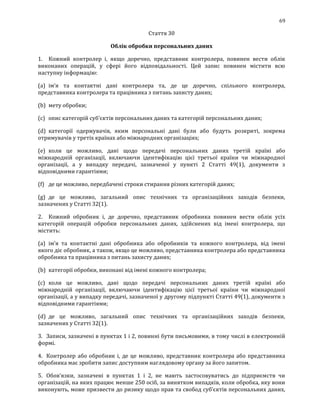 69
Стаття 30
Облік обробки персональних даних
1. Кожний контролер і, якщо доречно, представник контролера, повинен вести облік
виконаних операцій, у сфері його відповідальності. Цей запис повинен містити всю
наступну інформацію:
(a) ім'я та контактні дані контролера та, де це доречно, спільного контролера,
представника контролера та працівника з питань захисту даних;
(b) мету обробки;
(c) опис категорій суб'єктів персональних даних та категорій персональних даних;
(d) категорії одержувачів, яким персональні дані були або будуть розкриті, зокрема
отримувачів у третіх країнах або міжнародних організаціях;
(e) коли це можливо, дані щодо передачі персональних даних третій країні або
міжнародній організації, включаючи ідентифікацію цієї третьої країни чи міжнародної
організації, а у випадку передачі, зазначеної у пункті 2 Статті 49(1), документи з
відповідними гарантіями;
(f) де це можливо, передбачені строки стирання різних категорій даних;
(g) де це можливо, загальний опис технічних та організаційних заходів безпеки,
зазначених у Статті 32(1).
2. Кожний обробник і, де доречно, представник обробника повинен вести облік усіх
категорій операцій обробки персональних даних, здійснених від імені контролера, що
містить:
(a) ім'я та контактні дані обробника або обробників та кожного контролера, від імені
якого діє обробник, а також, якщо це можливо, представника контролера або представника
обробника та працівника з питань захисту даних;
(b) категорії обробки, виконані від імені кожного контролера;
(c) коли це можливо, дані щодо передачі персональних даних третій країні або
міжнародній організації, включаючи ідентифікацію цієї третьої країни чи міжнародної
організації, а у випадку передачі, зазначеної у другому підпункті Статті 49(1), документи з
відповідними гарантіями;
(d) де це можливо, загальний опис технічних та організаційних заходів безпеки,
зазначених у Статті 32(1).
3. Записи, зазначені в пунктах 1 і 2, повинні бути письмовими, в тому числі в електронній
формі.
4. Контролер або обробник і, де це можливо, представник контролера або представника
обробника має зробити запис доступним наглядовому органу за його запитом.
5. Обов'язки, зазначені в пунктах 1 і 2, не мають застосовуватись до підприємств чи
організацій, на яких працює менше 250 осіб, за винятком випадків, коли обробка, яку вони
виконують, може призвести до ризику щодо прав та свобод суб’єктів персональних даних,
 
