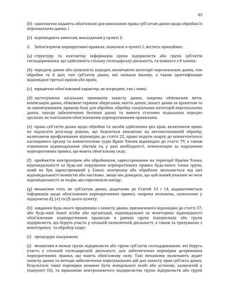 85
(b) однозначно надають обов’язкові для виконання права суб'єктам даних щодо обробки їх
персональних даних; і
(c) відповідають вимогам, викладеним у пункті 2.
2. Зобов’язуючи корпоративні правила, зазначені в пункті 1, містять принаймні:
(a) структуру та контактну інформацію групи підприємств або групи суб’єктів
господарювання, що здійснюють спільну господарську діяльність, та кожного з її членів;
(b) передачу даних або сукупність передач, включаючи категорії персональних даних, тип
обробки та її цілі, тип суб'єктів даних, які зазнали впливу, а також ідентифікацію
відповідної третьої країни або країн;
(c) юридично обов'язковий характер, як всередині, так і зовні;
(d) застосування загальних принципів захисту даних, зокрема обмеження мети,
мінімізацію даних, обмежені терміни зберігання, якість даних, захист даних за проектом та
за замовчуванням, правову базу для обробки, обробку спеціальних категорій персональних
даних, заходи забезпечення безпеки даних та вимоги стосовно подальших передач
органам, не пов'язаним обов'язковими корпоративними правилами;
(e) права суб'єктів даних щодо обробки та засоби здійснення цих прав, включаючи право
не підлягати розгляду рішень, що базуються виключно на автоматизованій обробці,
включаючи профілювання відповідно до статті 22, право подати скаргу до компетентного
наглядового органу та компетентних судів Країн Членів відповідно до статті 79, а також
отримання відшкодування збитків та, у разі необхідності, компенсацію за порушення
корпоративних правил, що мають обов'язкову силу;
(f) прийняття контролером або обробником, зареєстрованим на території Країни Члена,
відповідальності за будь-які порушення корпоративних правил будь-якого члена групи,
який не був зареєстрований у Союзі; контролер або обробник звільняється від цієї
відповідальності повністю або частково , якщо він доводить, що цей інший учасник не несе
відповідальності за подію, що спричинила шкоду;
(g) механізми того, як суб'єктам даних, додатково до Статей 13 і 14, надаватиметься
інформація щодо обов'язкових корпоративних правил, зокрема положень, зазначених у
підпунктах d), (e) та (f) цього пункту;
(h) завдання будь-якого працівника з захисту даних, призначеного відповідно до статті 37,
або будь-якої іншої особи або організації, відповідальної за моніторинг відповідності
обов'язковим корпоративним правилам в рамках групи підприємців або групи
підприємств, що беруть участь у спільній економічній діяльності, а також за тренування з
моніторингу та обробку скарг;
(i) процедури скасування;
(j) механізми в межах групи підприємств або групи суб’єктів господарювання, які беруть
участь у спільній господарській діяльності, для забезпечення перевірки дотримання
корпоративних правил, що мають обов'язкову силу. Такі механізми включають аудит
захисту даних та методи забезпечення корегувальних дій для захисту прав суб'єкта даних.
Результати такої перевірки повинні бути повідомлені особі або установі, зазначеній у
підпункті (h), та правлінню контролюючого підприємства групи підприємств або групи
 