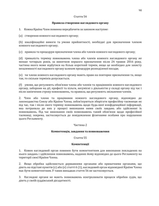 90
Стаття 54
Правила створення наглядового органу
1. Кожна Країна Член повинна передбачити за законом наступне:
(a) створення кожного наглядового органу;
(b) кваліфікаційні вимоги та умови прийнятності, необхідні для призначення членом
кожного наглядового органу;
(c) правила та процедури призначення члена або членів кожного наглядового органу;
(d) тривалість терміну повноважень члена або членів кожного наглядового органу не
менше чотирьох років, за винятком першого призначення після 24 травня 2016 року,
частина якого може відбутися на більш короткий термін, якщо це необхідно для захисту
незалежності наглядового органу шляхом процедури розподіленої посади;
(e) чи члени кожного наглядового органу мають право на повторне призначення та, якщо
так, то скільки термінів допускається;
(f) умови, що регулюють обов'язки члена або членів та працівників кожного наглядового
органу, заборони на дії, професії та пільги, несумісні з діяльністю у складі органу під час і
після закінчення строку повноважень, та правила, що регулюють звільнення членів.
2. Член або члени та працівники кожного наглядового органу, відповідно до
законодавства Союзу або Країни Члена, зобов’язуються зберігати професійну таємницю як
під час, так і після свого терміну повноважень щодо будь-якої конфіденційної інформації,
яка потрапила до них у процесі виконання ними своїх завдань або здійсненні їх
повноважень. Під час виконання своїх повноважень такий обов'язок щодо професійної
таємниці, зокрема, застосовується до повідомлення фізичними особами про порушення
цього Регламенту.
Частина 2
Компетенція, завдання та повноваження
Стаття 55
Компетенції
1. Кожен наглядовий орган повинен бути компетентним для виконання покладених на
нього завдань і здійснення повноважень, наданих йому відповідно до цього Регламенту на
території своєї Країни Члена.
2. Якщо обробка здійснюється державними органами або приватними органами, що
діють на підставі пунктів (с) або (е) статті 6 (1), наглядовий орган відповідної Країни Члена
має бути компетентним. У таких випадках стаття 56 не застосовується.
3. Наглядові органи не мають повноважень контролювати процеси обробки судів, що
діють у своїй суддівський дієздатності.
 