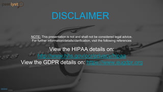 DISCLAIMER
NOTE: This presentation is not and shall not be considered legal advice.
For further information/details/clarification, visit the following references
View the HIPAA details on:
http://www.hhs.gov/ocr/privacy/hipaa
View the GDPR details on: https://www.eugdpr.org
 